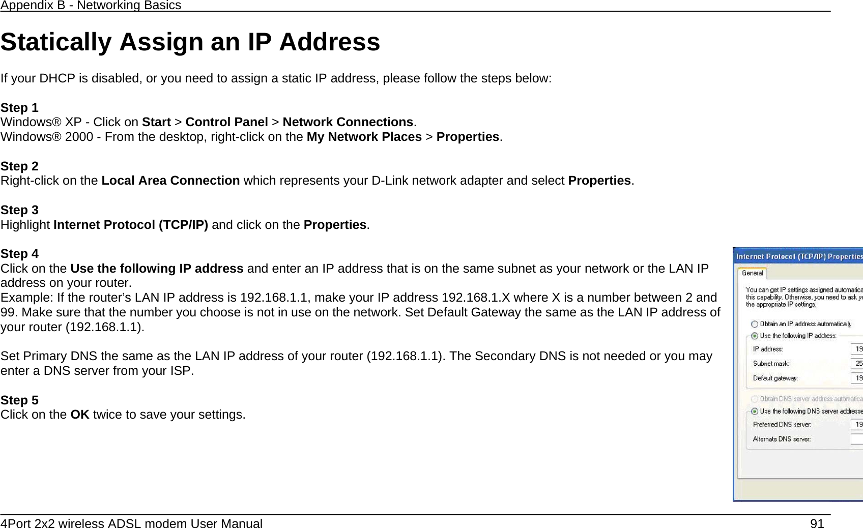 Appendix B - Networking Basics   4Port 2x2 wireless ADSL modem User Manual    91 Statically Assign an IP Address  If your DHCP is disabled, or you need to assign a static IP address, please follow the steps below:  Step 1 Windows&reg; XP - Click on Start > Control Panel > Network Connections. Windows&reg; 2000 - From the desktop, right-click on the My Network Places > Properties.  Step 2 Right-click on the Local Area Connection which represents your D-Link network adapter and select Properties.  Step 3 Highlight Internet Protocol (TCP/IP) and click on the Properties.  Step 4 Click on the Use the following IP address and enter an IP address that is on the same subnet as your network or the LAN IP address on your router. Example: If the router&rsquo;s LAN IP address is 192.168.1.1, make your IP address 192.168.1.X where X is a number between 2 and 99. Make sure that the number you choose is not in use on the network. Set Default Gateway the same as the LAN IP address of your router (192.168.1.1).  Set Primary DNS the same as the LAN IP address of your router (192.168.1.1). The Secondary DNS is not needed or you may enter a DNS server from your ISP.  Step 5 Click on the OK twice to save your settings.        