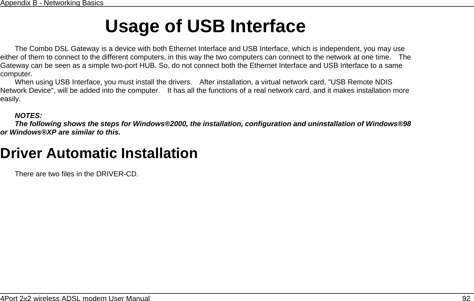 Appendix B - Networking Basics   4Port 2x2 wireless ADSL modem User Manual    92 Usage of USB Interface  The Combo DSL Gateway is a device with both Ethernet Interface and USB Interface, which is independent, you may use either of them to connect to the different computers, in this way the two computers can connect to the network at one time.    The Gateway can be seen as a simple two-port HUB. So, do not connect both the Ethernet Interface and USB Interface to a same computer. When using USB Interface, you must install the drivers.    After installation, a virtual network card, "USB Remote NDIS Network Device", will be added into the computer.    It has all the functions of a real network card, and it makes installation more easily.  NOTES: The following shows the steps for Windows&reg;2000, the installation, configuration and uninstallation of Windows&reg;98 or Windows&reg;XP are similar to this.  Driver Automatic Installation  There are two files in the DRIVER-CD.   