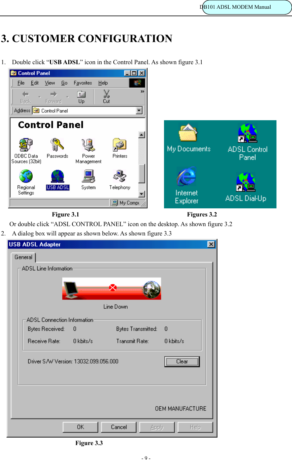                                                                           DB101 ADSL MODEM Manual - 9 - 3. CUSTOMER CONFIGURATION    1. Double click &ldquo;USB ADSL&rdquo; icon in the Control Panel. As shown figure 3.1                                   Figure 3.1                                         Figures 3.2       Or double click &ldquo;ADSL CONTROL PANEL&rdquo; icon on the desktop. As shown figure 3.2                       2. A dialog box will appear as shown below. As shown figure 3.3      Figure 3.3 