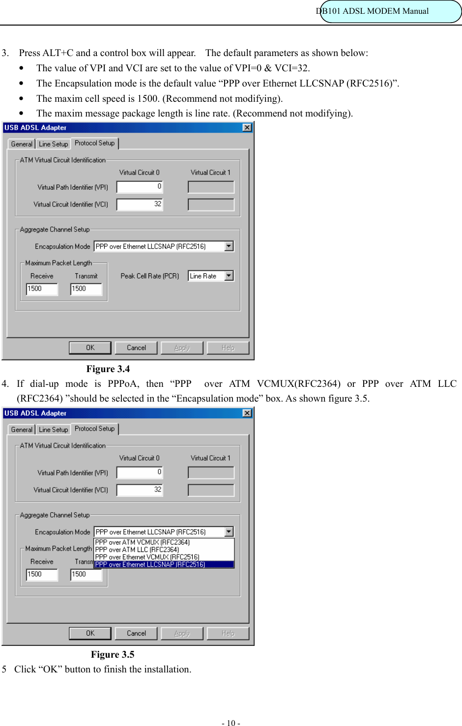                                                                           DB101 ADSL MODEM Manual - 10 - 3. Press ALT+C and a control box will appear.    The default parameters as shown below: &bull; The value of VPI and VCI are set to the value of VPI=0 &amp; VCI=32. &bull; The Encapsulation mode is the default value &ldquo;PPP over Ethernet LLCSNAP (RFC2516)&rdquo;. &bull; The maxim cell speed is 1500. (Recommend not modifying). &bull; The maxim message package length is line rate. (Recommend not modifying).                     Figure 3.4 4. If dial-up mode is PPPoA, then &ldquo;PPP  over ATM VCMUX(RFC2364) or PPP over ATM LLC (RFC2364) &rdquo;should be selected in the &ldquo;Encapsulation mode&rdquo; box. As shown figure 3.5.                      Figure 3.5 5Click &ldquo;OK&rdquo; button to finish the installation.  