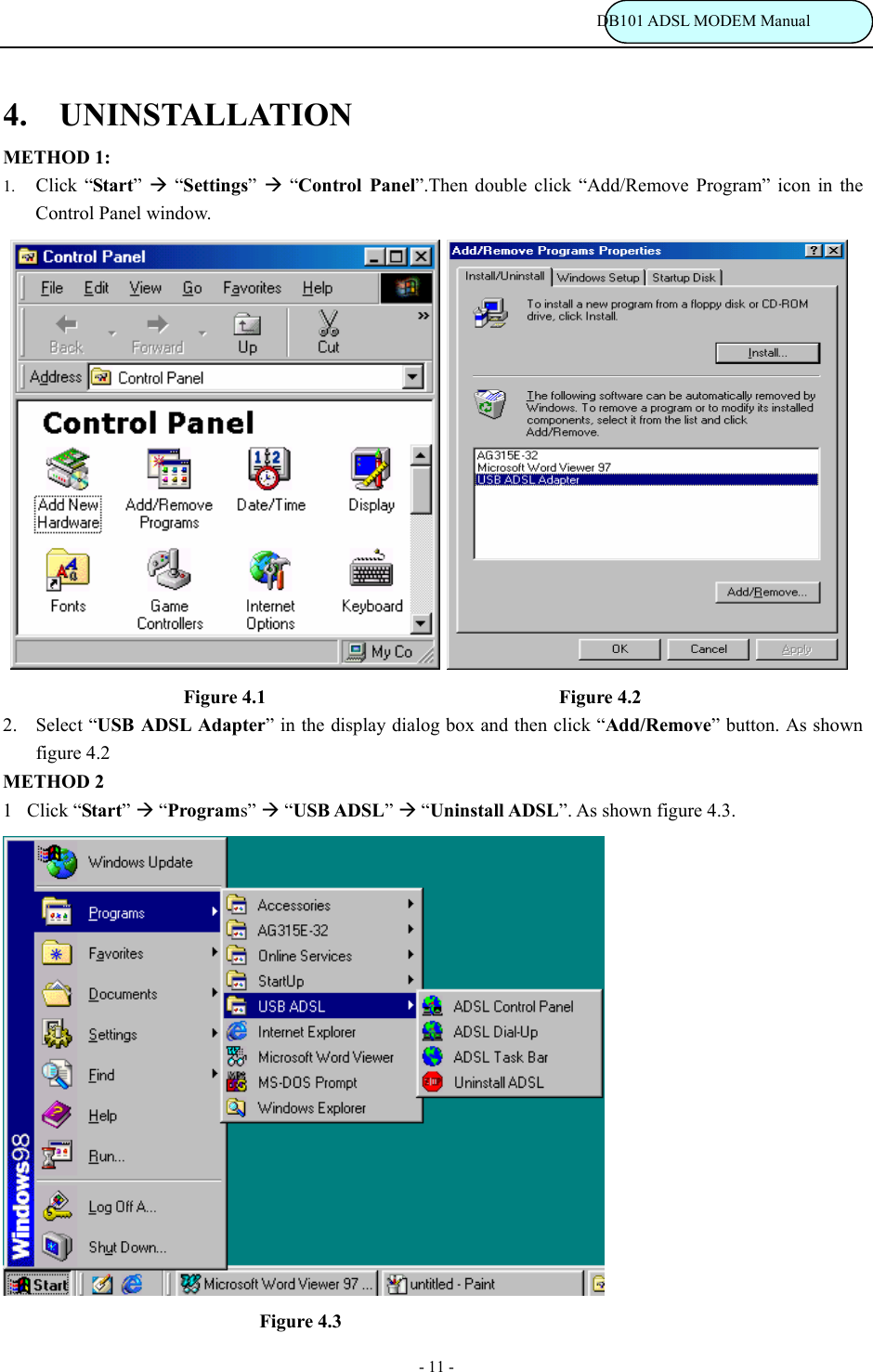                                                                           DB101 ADSL MODEM Manual - 11 - 4.  UNINSTALLATION METHOD 1: 1. Click &ldquo;Start&rdquo;  &AElig; &ldquo;Settings&rdquo;  &AElig; &ldquo;Control Panel&rdquo;.Then double click &ldquo;Add/Remove Program&rdquo; icon in the Control Panel window.                                     Figure 4.1                                Figure 4.2 2. Select &ldquo;USB ADSL Adapter&rdquo; in the display dialog box and then click &ldquo;Add/Remove&rdquo; button. As shown figure 4.2                METHOD 2 1Click &ldquo;Start&rdquo; &AElig; &ldquo;Programs&rdquo; &AElig; &ldquo;USB ADSL&rdquo; &AElig; &ldquo;Uninstall ADSL&rdquo;. As shown figure 4.3.                              Figure 4.3 