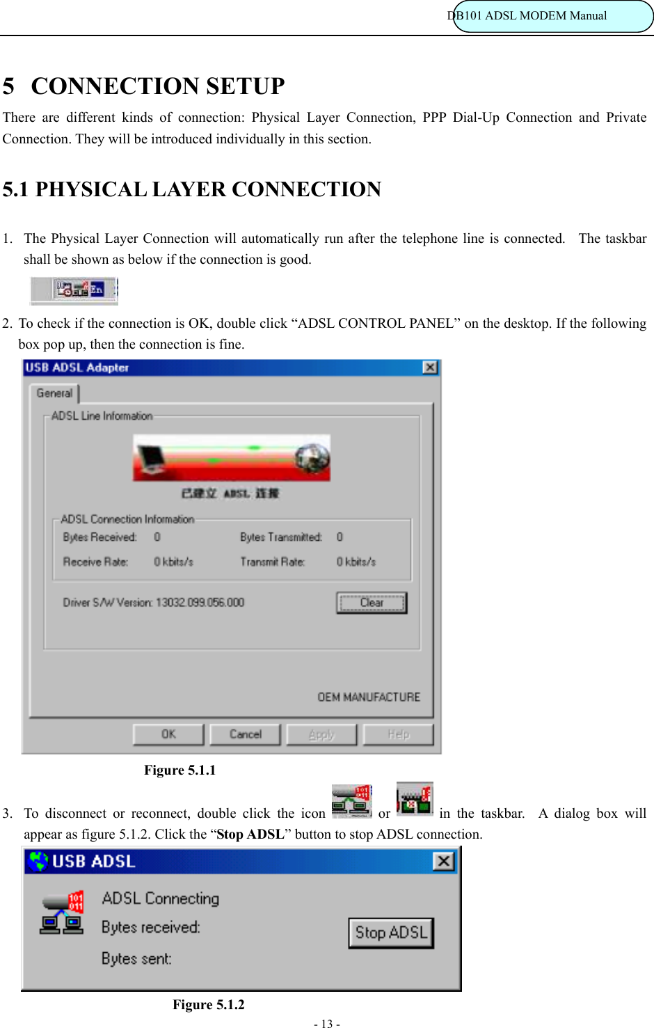                                                                           DB101 ADSL MODEM Manual - 13 - 5 CONNECTION SETUP There are different kinds of connection: Physical Layer Connection, PPP Dial-Up Connection and Private Connection. They will be introduced individually in this section. 5.1 PHYSICAL LAYER CONNECTION 1.  The Physical Layer Connection will automatically run after the telephone line is connected.  The taskbar shall be shown as below if the connection is good.       2. To check if the connection is OK, double click &ldquo;ADSL CONTROL PANEL&rdquo; on the desktop. If the following box pop up, then the connection is fine.                              Figure 5.1.1 3.  To disconnect or reconnect, double click the icon   or   in the taskbar.  A dialog box will appear as figure 5.1.2. Click the &ldquo;Stop ADSL&rdquo; button to stop ADSL connection.                                Figure 5.1.2 