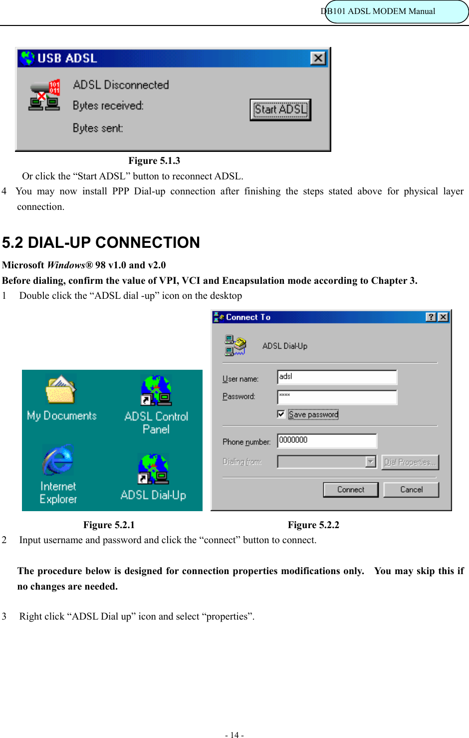                                                                           DB101 ADSL MODEM Manual - 14 -                                  Figure 5.1.3 Or click the &ldquo;Start ADSL&rdquo; button to reconnect ADSL.   4You may now install PPP Dial-up connection after finishing the steps stated above for physical layer connection. 5.2 DIAL-UP CONNECTION Microsoft Windows&reg; 98 v1.0 and v2.0 Before dialing, confirm the value of VPI, VCI and Encapsulation mode according to Chapter 3. 1  Double click the &ldquo;ADSL dial -up&rdquo; icon on the desktop                       Figure 5.2.1                               Figure 5.2.2 2  Input username and password and click the &ldquo;connect&rdquo; button to connect.  The procedure below is designed for connection properties modifications only.    You may skip this if no changes are needed.  3  Right click &ldquo;ADSL Dial up&rdquo; icon and select &ldquo;properties&rdquo;. 