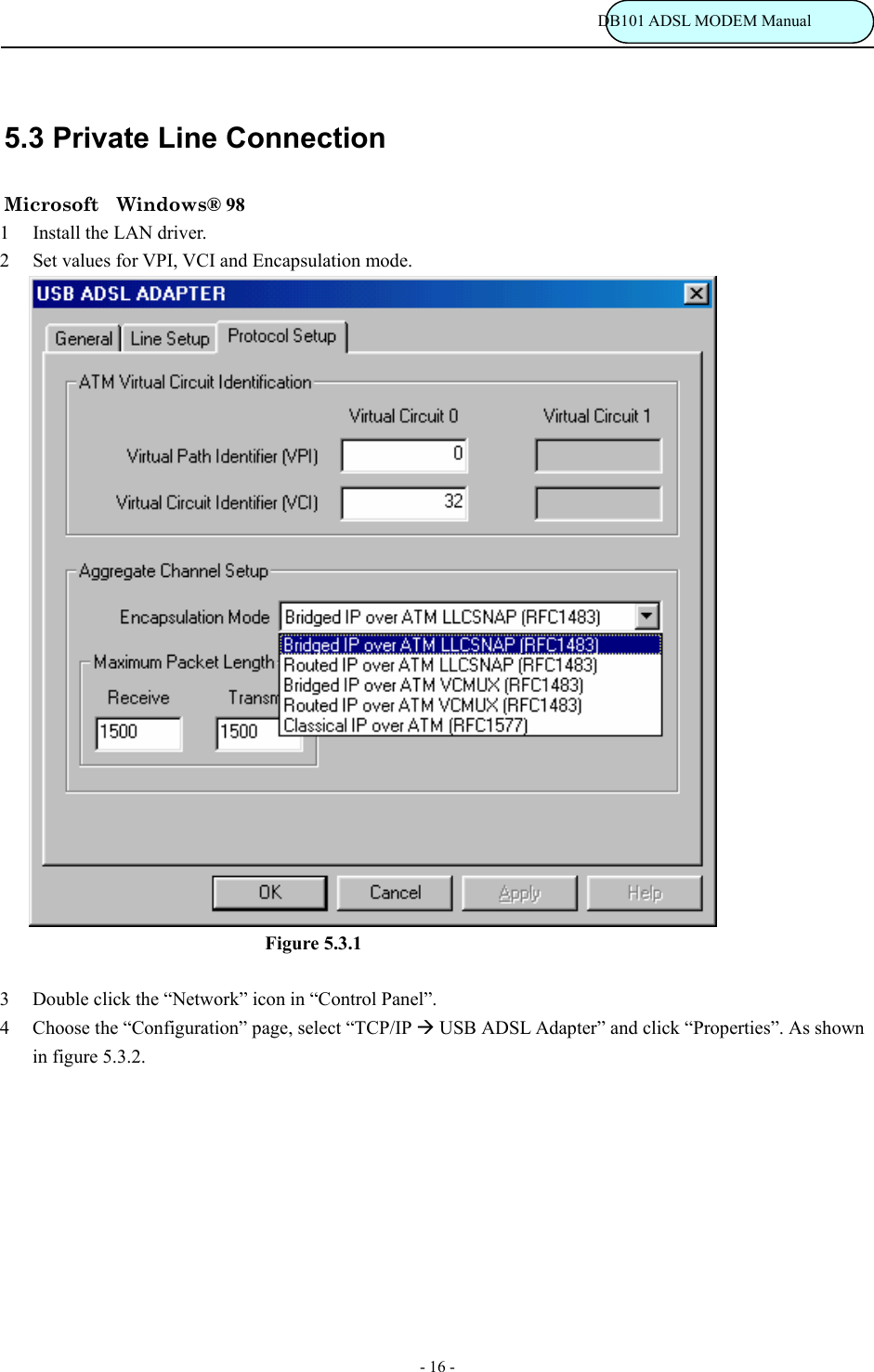                                                                           DB101 ADSL MODEM Manual - 16 - 5.3 Private Line Connection Microsoft  Windows&reg; 98 1  Install the LAN driver. 2  Set values for VPI, VCI and Encapsulation mode.                                     Figure 5.3.1  3  Double click the &ldquo;Network&rdquo; icon in &ldquo;Control Panel&rdquo;. 4  Choose the &ldquo;Configuration&rdquo; page, select &ldquo;TCP/IP &AElig; USB ADSL Adapter&rdquo; and click &ldquo;Properties&rdquo;. As shown in figure 5.3.2.  