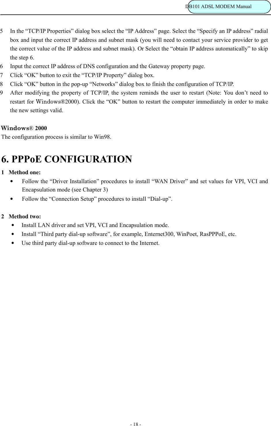                                                                           DB101 ADSL MODEM Manual - 18 - 5  In the &ldquo;TCP/IP Properties&rdquo; dialog box select the &ldquo;IP Address&rdquo; page. Select the &ldquo;Specify an IP address&rdquo; radial box and input the correct IP address and subnet mask (you will need to contact your service provider to get the correct value of the IP address and subnet mask). Or Select the &ldquo;obtain IP address automatically&rdquo; to skip the step 6. 6  Input the correct IP address of DNS configuration and the Gateway property page. 7  Click &ldquo;OK&rdquo; button to exit the &ldquo;TCP/IP Property&rdquo; dialog box. 8  Click &ldquo;OK&rdquo; button in the pop-up &ldquo;Networks&rdquo; dialog box to finish the configuration of TCP/IP. 9  After modifying the property of TCP/IP, the system reminds the user to restart (Note: You don&rsquo;t need to restart for Windows&reg;2000). Click the &ldquo;OK&rdquo; button to restart the computer immediately in order to make the new settings valid.  Windows&reg; 2000 The configuration process is similar to Win98.  6. PPPoE CONFIGURATION   1Method one: &bull; Follow the &ldquo;Driver Installation&rdquo; procedures to install &ldquo;WAN Driver&rdquo; and set values for VPI, VCI and Encapsulation mode (see Chapter 3) &bull; Follow the &ldquo;Connection Setup&rdquo; procedures to install &ldquo;Dial-up&rdquo;.  2Method two: &bull; Install LAN driver and set VPI, VCI and Encapsulation mode. &bull; Install &ldquo;Third party dial-up software&rdquo;, for example, Enternet300, WinPoet, RasPPPoE, etc. &bull; Use third party dial-up software to connect to the Internet.                    