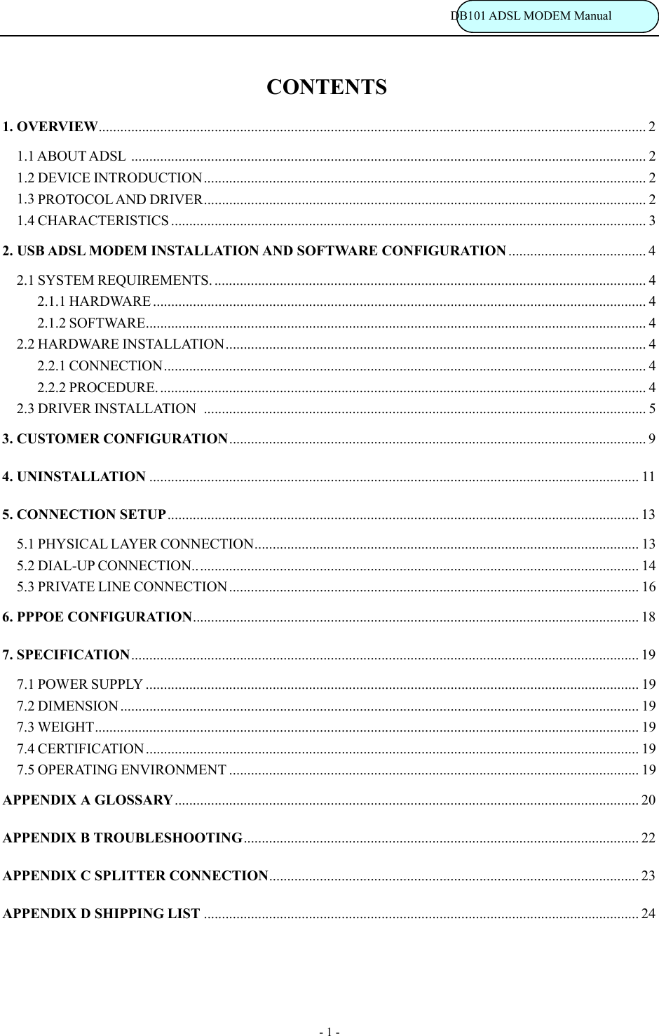                                                                           DB101 ADSL MODEM Manual - 1 - CONTENTS 1. OVERVIEW....................................................................................................................................................... 2 1.1 ABOUT ADSL .............................................................................................................................................. 2 1.2 DEVICE INTRODUCTION.......................................................................................................................... 2 1.3 PROTOCOL AND DRIVER..........................................................................................................................2 1.4 CHARACTERISTICS ................................................................................................................................... 3 2. USB ADSL MODEM INSTALLATION AND SOFTWARE CONFIGURATION ...................................... 4 2.1 SYSTEM REQUIREMENTS. ....................................................................................................................... 4     2.1.1 HARDWARE ........................................................................................................................................ 4     2.1.2 SOFTWARE.......................................................................................................................................... 4 2.2 HARDWARE INSTALLATION....................................................................................................................4     2.2.1 CONNECTION..................................................................................................................................... 4     2.2.2 PROCEDURE. ...................................................................................................................................... 4 2.3 DRIVER INSTALLATION .......................................................................................................................... 5 3. CUSTOMER CONFIGURATION................................................................................................................... 9 4. UNINSTALLATION ....................................................................................................................................... 11 5. CONNECTION SETUP.................................................................................................................................. 13 5.1 PHYSICAL LAYER CONNECTION.......................................................................................................... 13 5.2 DIAL-UP CONNECTION........................................................................................................................... 14 5.3 PRIVATE LINE CONNECTION................................................................................................................. 16 6. PPPOE CONFIGURATION........................................................................................................................... 18 7. SPECIFICATION............................................................................................................................................ 19 7.1 POWER SUPPLY ........................................................................................................................................ 19 7.2 DIMENSION............................................................................................................................................... 19 7.3 WEIGHT...................................................................................................................................................... 19 7.4 CERTIFICATION........................................................................................................................................ 19 7.5 OPERATING ENVIRONMENT ................................................................................................................. 19 APPENDIX A GLOSSARY................................................................................................................................20 APPENDIX B TROUBLESHOOTING............................................................................................................. 22 APPENDIX C SPLITTER CONNECTION...................................................................................................... 23 APPENDIX D SHIPPING LIST ........................................................................................................................ 24    