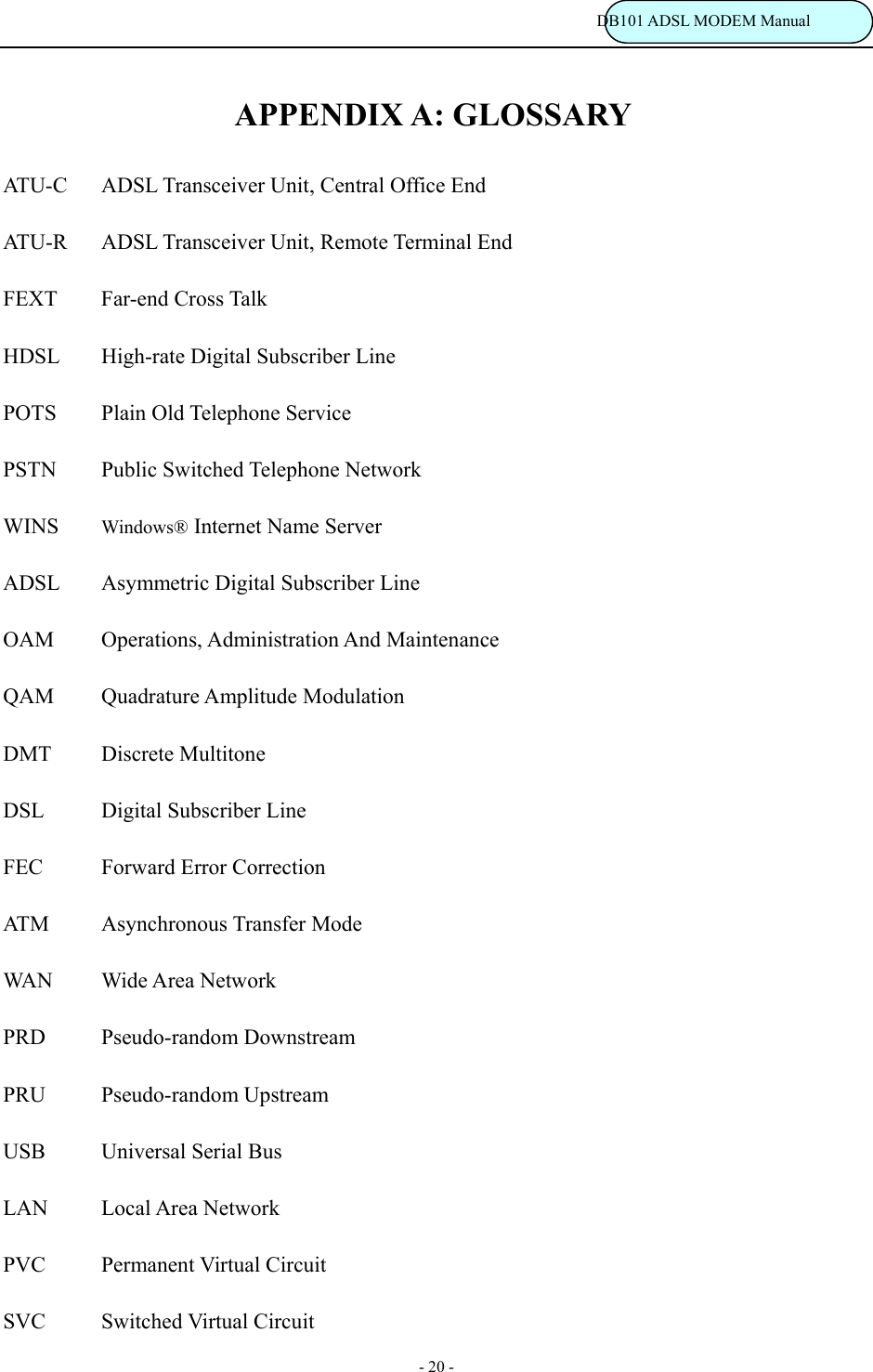                                                                           DB101 ADSL MODEM Manual - 20 - APPENDIX A: GLOSSARY  ATU- C ADSL Transceiver Unit, Central Office End    ATU-R  ADSL Transceiver Unit, Remote Terminal End   FEXT Far-end Cross Talk   HDSL  High-rate Digital Subscriber Line   POTS  Plain Old Telephone Service     PSTN  Public Switched Telephone Network   WINS  Windows&reg; Internet Name Server   ADSL  Asymmetric Digital Subscriber Line   OAM Operations, Administration And Maintenance   QAM Quadrature Amplitude Modulation   DMT Discrete Multitone   DSL  Digital Subscriber Line    FEC  Forward Error Correction   ATM   Asynchronous Transfer Mode   WAN Wide Area Network   PRD Pseudo-random Downstream   PRU Pseudo-random Upstream   USB    Universal Serial Bus   LAN Local Area Network   PVC   Permanent Virtual Circuit    SVC   Switched Virtual Circuit  