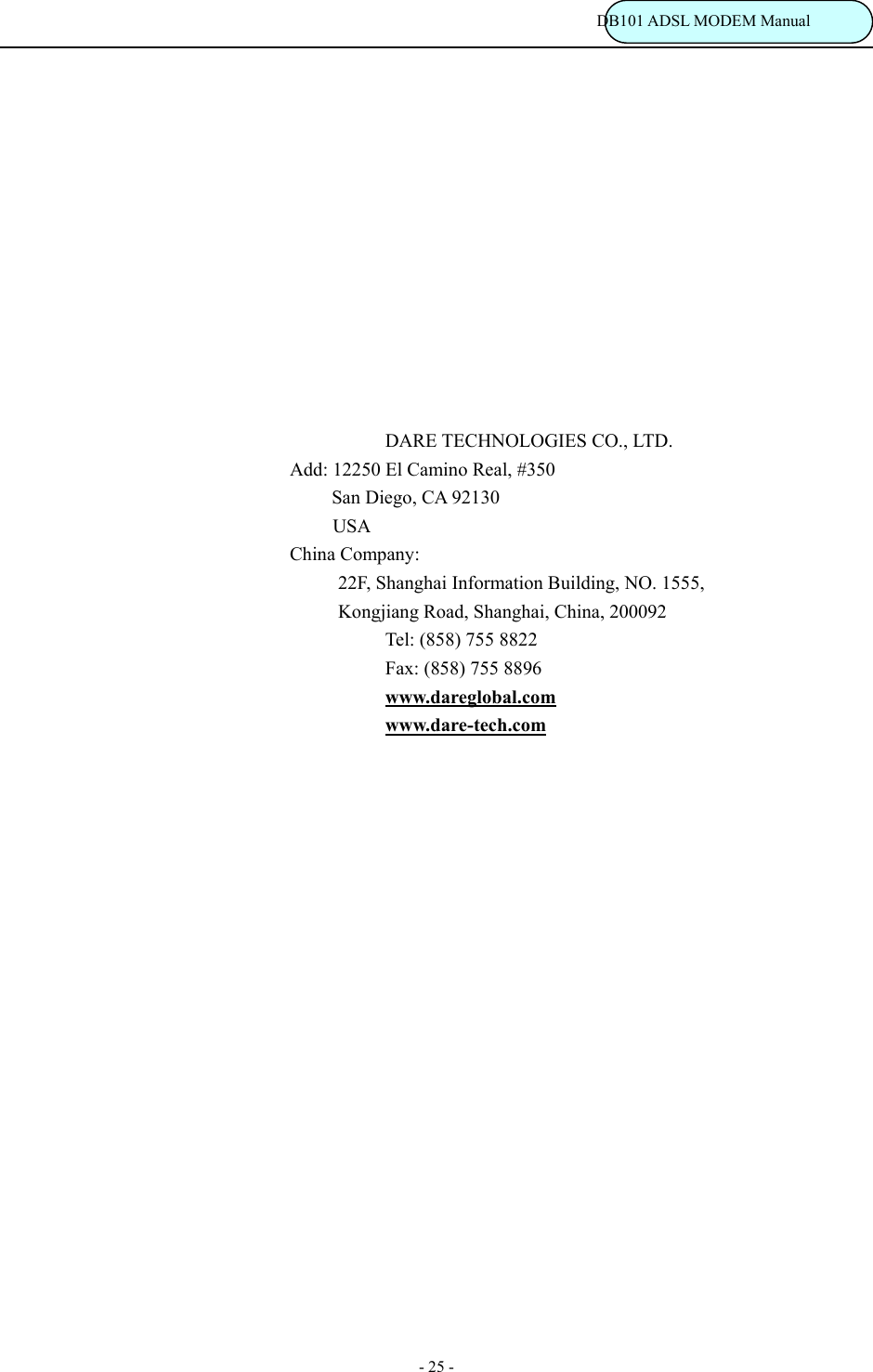                                                                           DB101 ADSL MODEM Manual - 25 -             DARE TECHNOLOGIES CO., LTD. Add: 12250 El Camino Real, #350      San Diego, CA 92130  USA China Company: 22F, Shanghai Information Building, NO. 1555,       Kongjiang Road, Shanghai, China, 200092 Tel: (858) 755 8822 Fax: (858) 755 8896 www.dareglobal.com www.dare-tech.com    