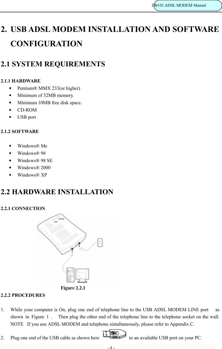                                                                           DB101 ADSL MODEM Manual - 4 - 2.  USB ADSL MODEM INSTALLATION AND SOFTWARE CONFIGURATION 2.1 SYSTEM REQUIREMENTS 2.1.1 HARDWARE &bull; Pentium&reg; MMX 233(or higher) &bull; Minimum of 32MB memory. &bull; Minimum 10MB free disk space. &bull; CD-ROM &bull; USB port  2.1.2 SOFTWARE  &bull; Windows&reg; Me &bull; Windows&reg; 98 &bull; Windows&reg; 98 SE &bull; Windows&reg; 2000 &bull; Windows&reg; XP 2.2 HARDWARE INSTALLATION 2.2.1 CONNECTION                 Figure 2.2.1 2.2.2 PROCEDURES  1. While your computer is On, plug one end of telephone line to the USB ADSL MODEM LINE port  as shown  in  Figure  1  .    Then plug the other end of the telephone line to the telephone socket on the wall.  NOTEIf you use ADSL MODEM and telephone simultaneously, please refer to Appendix C. 2. Plug one end of the USB cable as shown here    to an available USB port on your PC. 