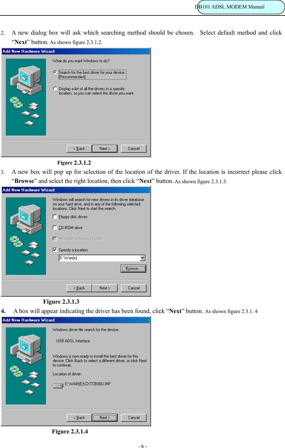                                                                           DB101 ADSL MODEM Manual - 6 - 2. A new dialog box will ask which searching method should be chosen.  Select default method and click &ldquo;Next&rdquo; button. As shown figure 2.3.1.2.                        Figure 2.3.1.2 3. A new box will pop up for selection of the location of the driver. If the location is incorrect please click &ldquo;Browse&rdquo; and select the right location, then click &ldquo;Next&rdquo; button. As shown figure 2.3.1.3.  Figure 2.3.1.3   4. A box will appear indicating the driver has been found, click &ldquo;Next&rdquo; button. As shown figure 2.3.1. 4                   Figure 2.3.1.4 