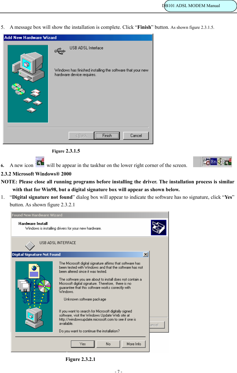                                                                           DB101 ADSL MODEM Manual - 7 - 5. A message box will show the installation is complete. Click &ldquo;Finish&rdquo; button. As shown figure 2.3.1.5.                    Figure 2.3.1.5 6. A new icon   will be appear in the taskbar on the lower right corner of the screen.     2.3.2 Microsoft Windows&reg; 2000 NOTE: Please close all running programs before installing the driver. The installation process is similar with that for Win98, but a digital signature box will appear as shown below.   1. &ldquo;Digital signature not found&rdquo; dialog box will appear to indicate the software has no signature, click &ldquo;Ye s &rdquo; button. As shown figure 2.3.2.1                                   Figure 2.3.2.1   