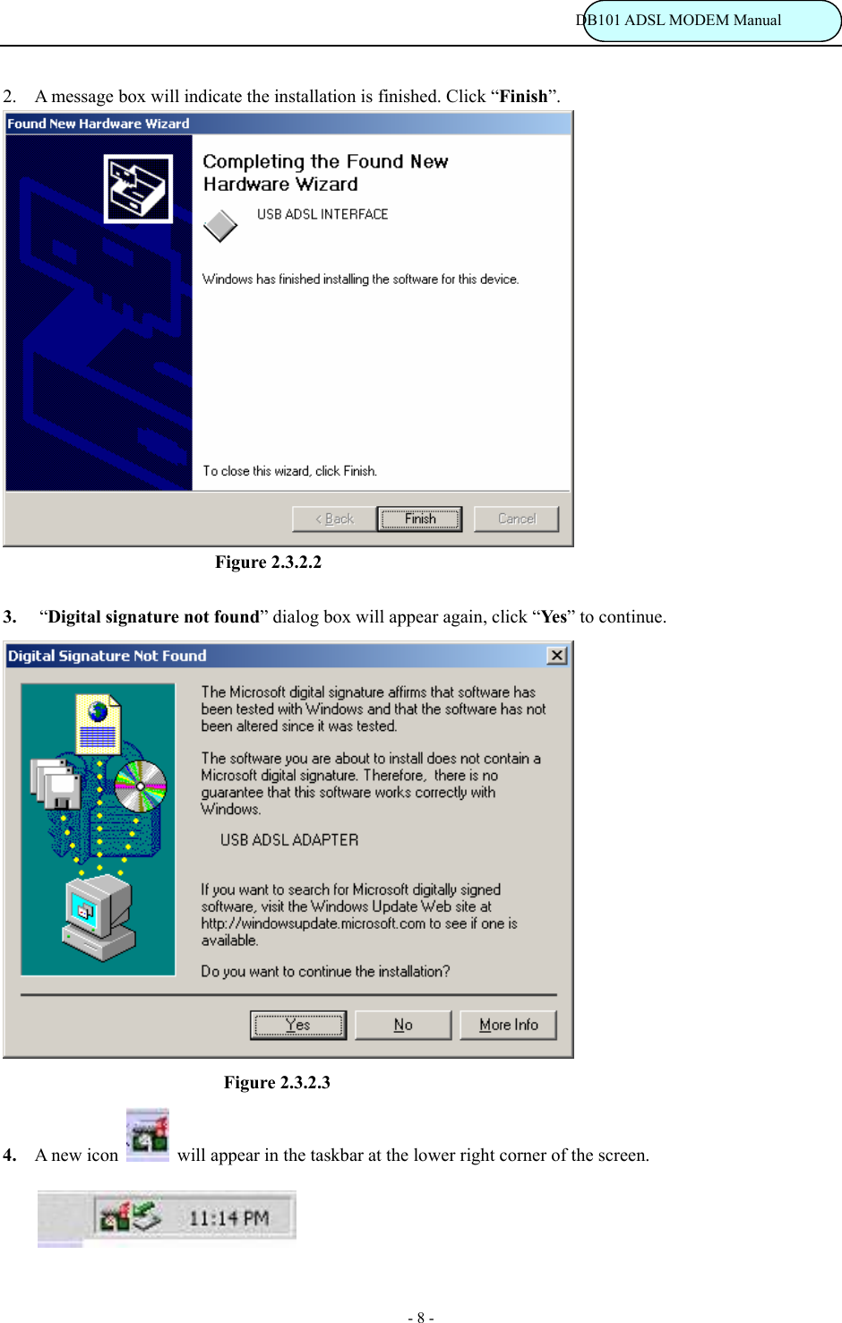                                                                           DB101 ADSL MODEM Manual - 8 - 2. A message box will indicate the installation is finished. Click &ldquo;Finish&rdquo;.                           Figure 2.3.2.2  3. &ldquo;Digital signature not found&rdquo; dialog box will appear again, click &ldquo;Ye s&rdquo; to continue.                             Figure 2.3.2.3 4. A new icon   will appear in the taskbar at the lower right corner of the screen.         