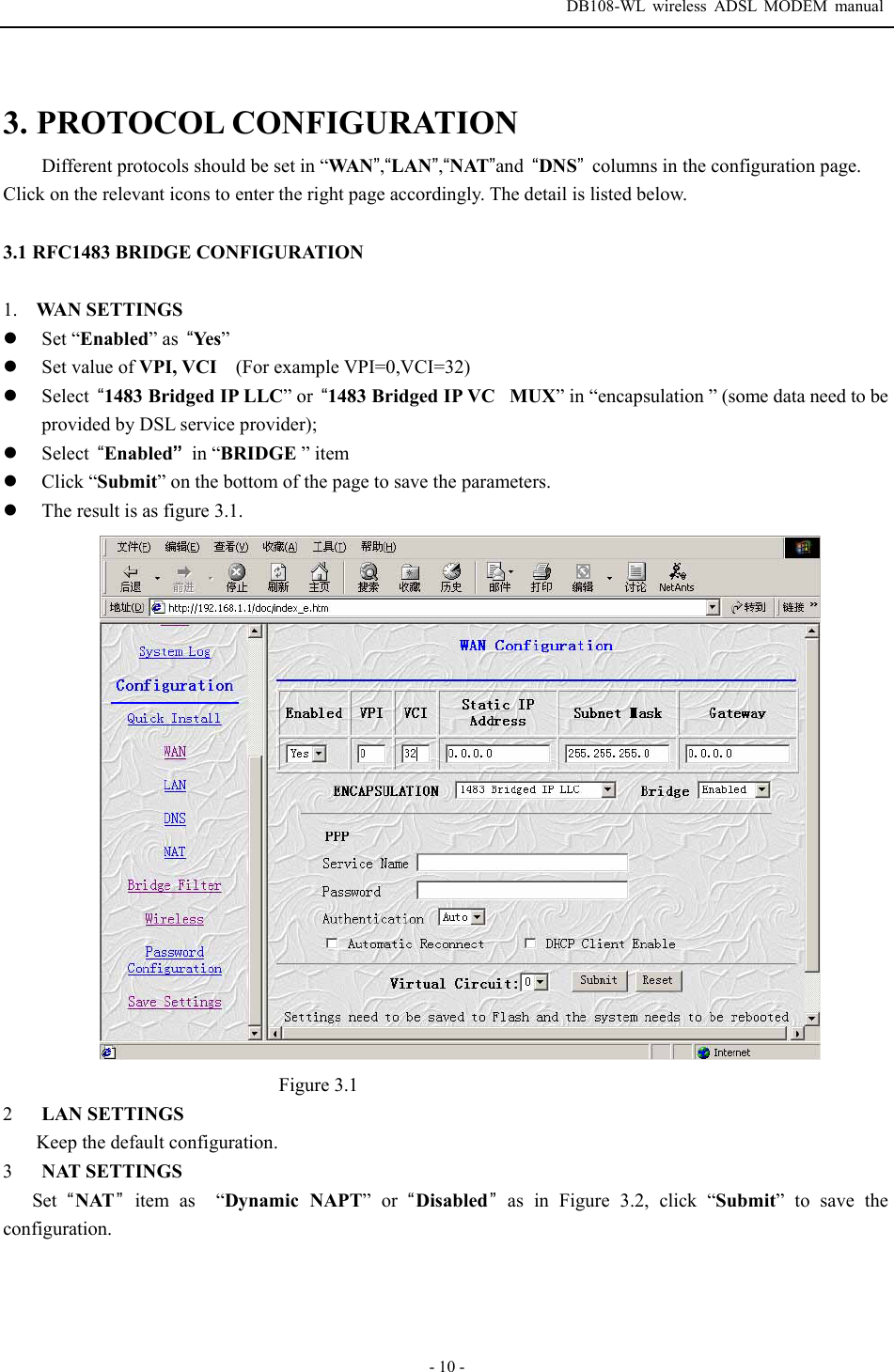  DB108-WL wireless ADSL MODEM manual  - 10 - 3. PROTOCOL CONFIGURATION Different protocols should be set in &ldquo;WAN&rdquo;,&ldquo;LAN&rdquo;,&ldquo;NAT&rdquo;and  &ldquo;DNS&rdquo;  columns in the configuration page. Click on the relevant icons to enter the right page accordingly. The detail is listed below.  3.1 RFC1483 BRIDGE CONFIGURATION  1. WAN SETTINGS z Set &ldquo;Enabled&rdquo; as  &ldquo;Ye s&rdquo; z Set value of VPI, VCI    (For example VPI=0,VCI=32) z Select  &ldquo;1483 Bridged IP LLC&rdquo; or  &ldquo;1483 Bridged IP VCMUX&rdquo; in &ldquo;encapsulation &rdquo; (some data need to be provided by DSL service provider); z Select  &ldquo;Enabled&rdquo; in &ldquo;BRIDGE &rdquo; item z Click &ldquo;Submit&rdquo; on the bottom of the page to save the parameters. z The result is as figure 3.1.  Figure 3.1 2  LAN SETTINGS Keep the default configuration. 3  NAT SETTINGS Set  &ldquo;NAT&rdquo; item as  &ldquo;Dynamic NAPT&rdquo; or &ldquo;Disabled&rdquo;as in Figure 3.2, click &ldquo;Submit&rdquo; to save the configuration.  