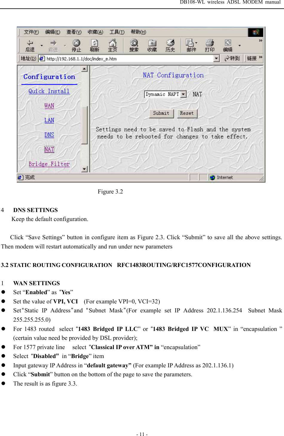  DB108-WL wireless ADSL MODEM manual  - 11 -  Figure 3.2  4  DNS SETTINGS Keep the default configuration.  Click &ldquo;Save Settings&rdquo; button in configure item as Figure 2.3. Click &ldquo;Submit&rdquo; to save all the above settings. Then modem will restart automatically and run under new parameters  3.2 STATIC ROUTING CONFIGURATIONRFC1483ROUTING/RFC1577CONFIGURATION  1  WAN SETTINGS z Set &ldquo;Enabled&rdquo; as  &ldquo;Ye s&rdquo; z Set the value of VPI, VCI    (For example VPI=0, VCI=32) z Set&ldquo;Static IP Address &rdquo;and  &ldquo;Subnet Mask&rdquo;(For example set IP Address 202.1.136.254Subnet Mask 255.255.255.0) z For 1483 routedselect  &ldquo;1483 Bridged IP LLC&rdquo; or &ldquo;1483 Bridged IP VCMUX&rdquo; in &ldquo;encapsulation &rdquo; (certain value need be provided by DSL provider); z For 1577 private line  select  &ldquo;Classical IP over ATM&rdquo; in &ldquo;encapsulation&rdquo; z Select  &ldquo;Disabled&rdquo; in &ldquo;Bridge&rdquo; item z Input gateway IP Address in &ldquo;default gateway&rdquo; (For example IP Address as 202.1.136.1) z Click &ldquo;Submit&rdquo; button on the bottom of the page to save the parameters. z The result is as figure 3.3. 