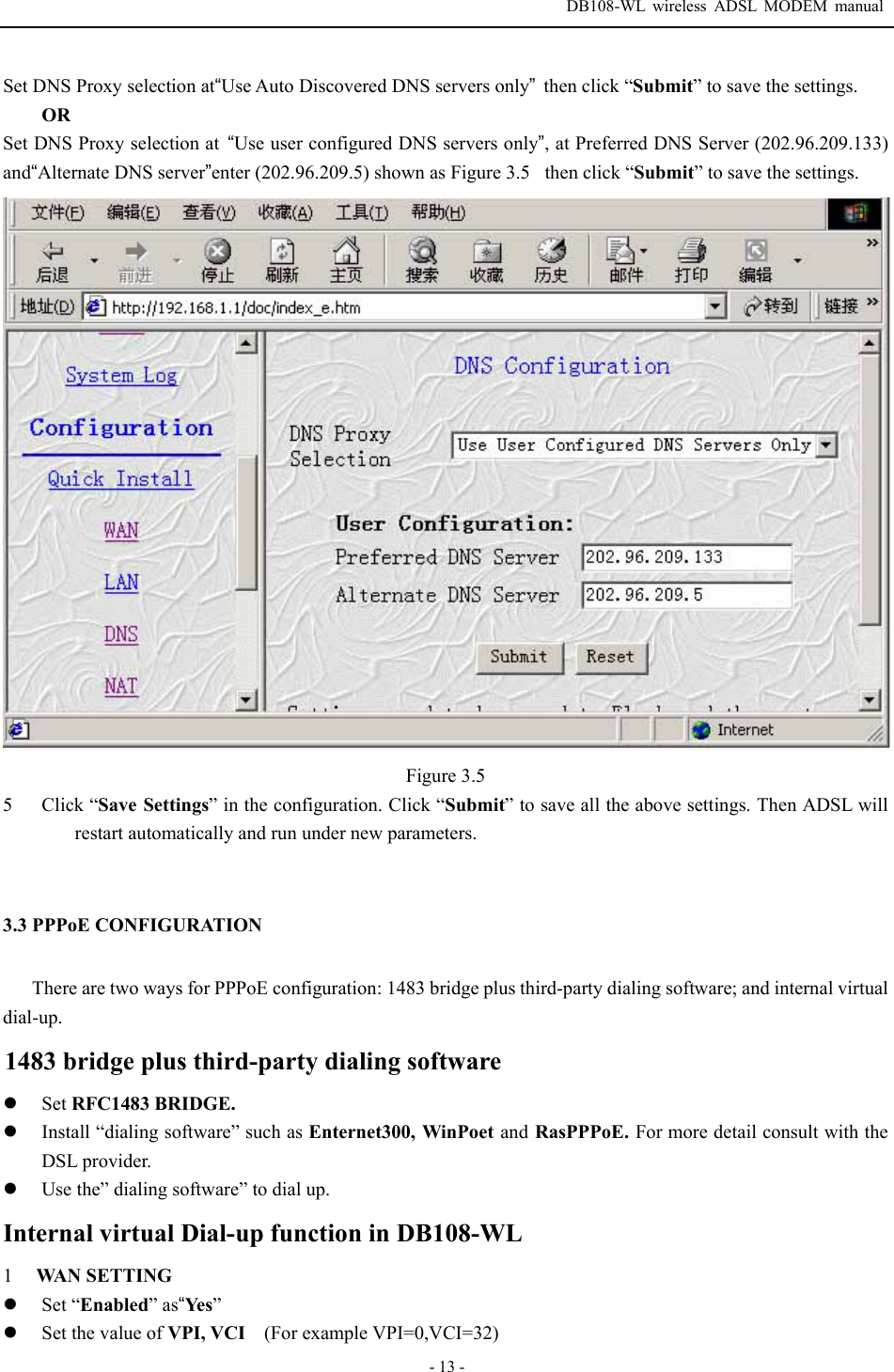  DB108-WL wireless ADSL MODEM manual  - 13 - Set DNS Proxy selection at&ldquo;Use Auto Discovered DNS servers only&rdquo;then click &ldquo;Submit&rdquo; to save the settings. OR Set DNS Proxy selection at  &ldquo;Use user configured DNS servers only&rdquo;, at Preferred DNS Server (202.96.209.133) and&ldquo;Alternate DNS server&rdquo;enter (202.96.209.5) shown as Figure 3.5then click &ldquo;Submit&rdquo; to save the settings.  Figure 3.5 5  Click &ldquo;Save Settings&rdquo; in the configuration. Click &ldquo;Submit&rdquo; to save all the above settings. Then ADSL will restart automatically and run under new parameters.    3.3 PPPoE CONFIGURATION There are two ways for PPPoE configuration: 1483 bridge plus third-party dialing software; and internal virtual dial-up. 1483 bridge plus third-party dialing software z Set RFC1483 BRIDGE. z Install &ldquo;dialing software&rdquo; such as Enternet300, WinPoet and RasPPPoE. For more detail consult with the DSL provider. z Use the&rdquo; dialing software&rdquo; to dial up. Internal virtual Dial-up function in DB108-WL 1  WAN SETTING z Set &ldquo;Enabled&rdquo; as&ldquo;Yes &rdquo; z Set the value of VPI, VCI    (For example VPI=0,VCI=32) 