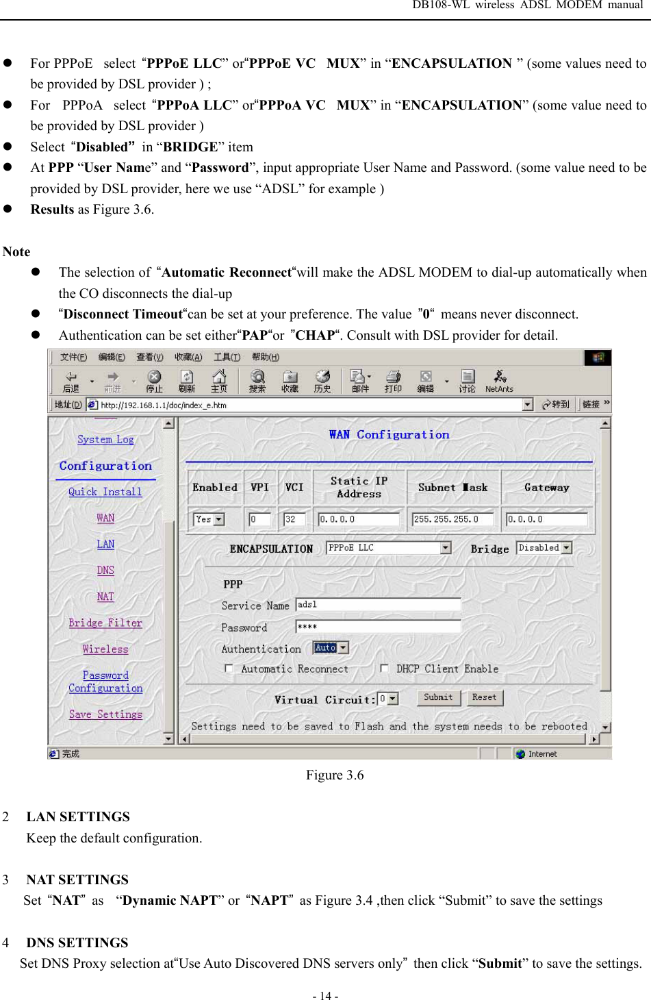  DB108-WL wireless ADSL MODEM manual  - 14 - z For PPPoEselect  &ldquo;PPPoE LLC&rdquo; or&ldquo;PPPoE VCMUX&rdquo; in &ldquo;ENCAPSULATION &rdquo; (some values need to be provided by DSL provider ) ; z For  PPPoAselect  &ldquo;PPPoA LLC&rdquo; or&ldquo;PPPoA VCMUX&rdquo; in &ldquo;ENCAPSULATION&rdquo; (some value need to be provided by DSL provider ) z Select  &ldquo;Disabled&rdquo; in &ldquo;BRIDGE&rdquo; item z At PPP &ldquo;User Name&rdquo; and &ldquo;Password&rdquo;, input appropriate User Name and Password. (some value need to be provided by DSL provider, here we use &ldquo;ADSL&rdquo; for example ) z Results as Figure 3.6.  Note z The selection of  &ldquo;Automatic Reconnect&ldquo;will make the ADSL MODEM to dial-up automatically when the CO disconnects the dial-up   z &ldquo;Disconnect Timeout&ldquo;can be set at your preference. The value  &rdquo;0&ldquo;  means never disconnect. z Authentication can be set either&ldquo;PAP&ldquo;or  &rdquo;CHAP&ldquo;. Consult with DSL provider for detail.  Figure 3.6  2  LAN SETTINGS Keep the default configuration.  3  NAT SETTINGS Set  &ldquo;NAT&rdquo; as  &ldquo;Dynamic NAPT&rdquo; or  &ldquo;NAPT&rdquo;  as Figure 3.4 ,then click &ldquo;Submit&rdquo; to save the settings  4  DNS SETTINGS Set DNS Proxy selection at&ldquo;Use Auto Discovered DNS servers only&rdquo;then click &ldquo;Submit&rdquo; to save the settings. 