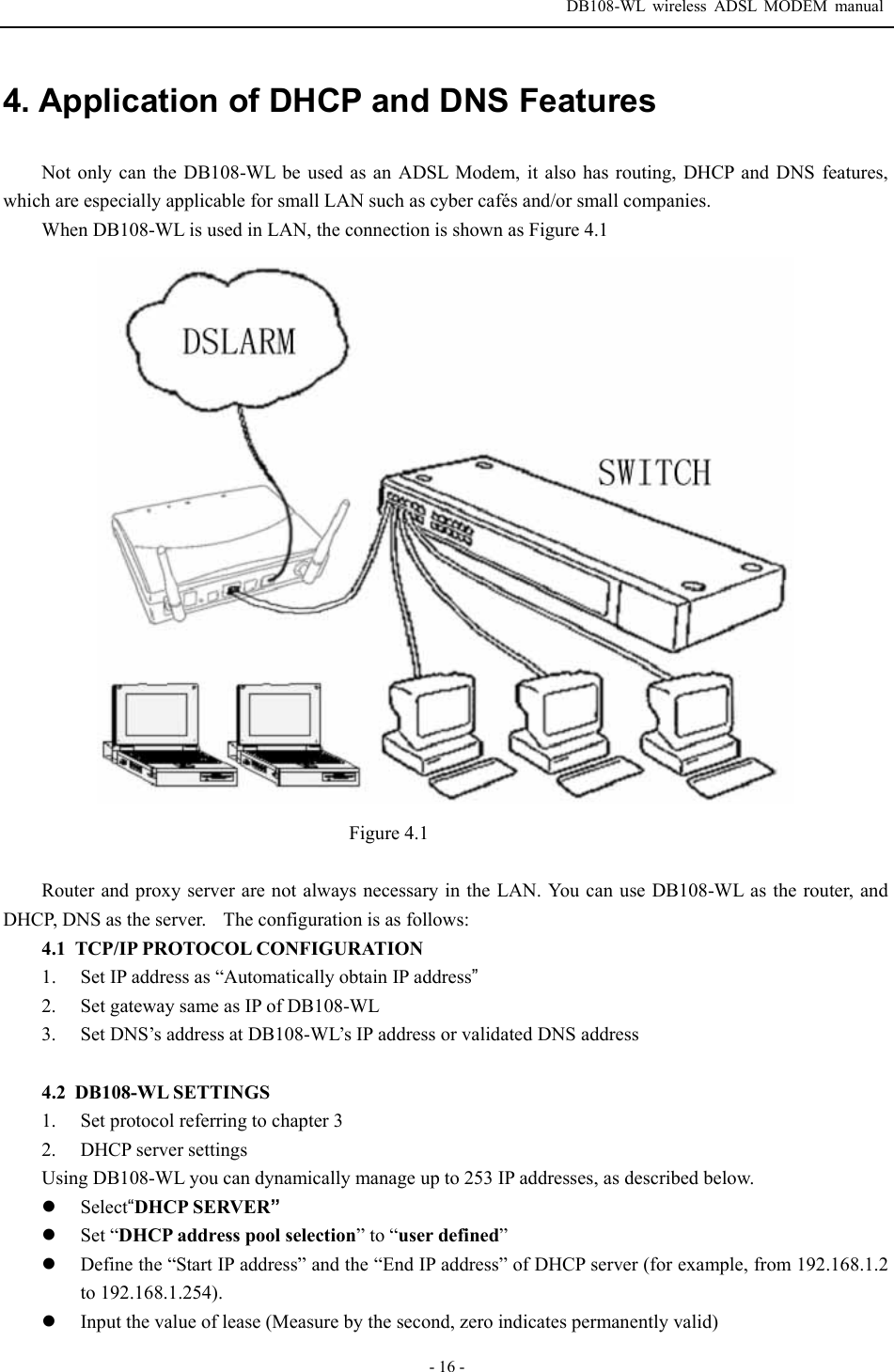  DB108-WL wireless ADSL MODEM manual  - 16 - 4. Application of DHCP and DNS Features  Not only can the DB108-WL be used as an ADSL Modem, it also has routing, DHCP and DNS features, which are especially applicable for small LAN such as cyber caf&eacute;s and/or small companies.   When DB108-WL is used in LAN, the connection is shown as Figure 4.1                                      Figure 4.1  Router and proxy server are not always necessary in the LAN. You can use DB108-WL as the router, and DHCP, DNS as the server.    The configuration is as follows:   4.1 TCP/IP PROTOCOL CONFIGURATION 1. Set IP address as &ldquo;Automatically obtain IP address&rdquo; 2. Set gateway same as IP of DB108-WL 3. Set DNS&rsquo;s address at DB108-WL&rsquo;s IP address or validated DNS address  4.2 DB108-WL SETTINGS 1. Set protocol referring to chapter 3 2. DHCP server settings Using DB108-WL you can dynamically manage up to 253 IP addresses, as described below. z Select&ldquo;DHCP SERVER&rdquo; z Set &ldquo;DHCP address pool selection&rdquo; to &ldquo;user defined&rdquo; z Define the &ldquo;Start IP address&rdquo; and the &ldquo;End IP address&rdquo; of DHCP server (for example, from 192.168.1.2 to 192.168.1.254). z Input the value of lease (Measure by the second, zero indicates permanently valid) 