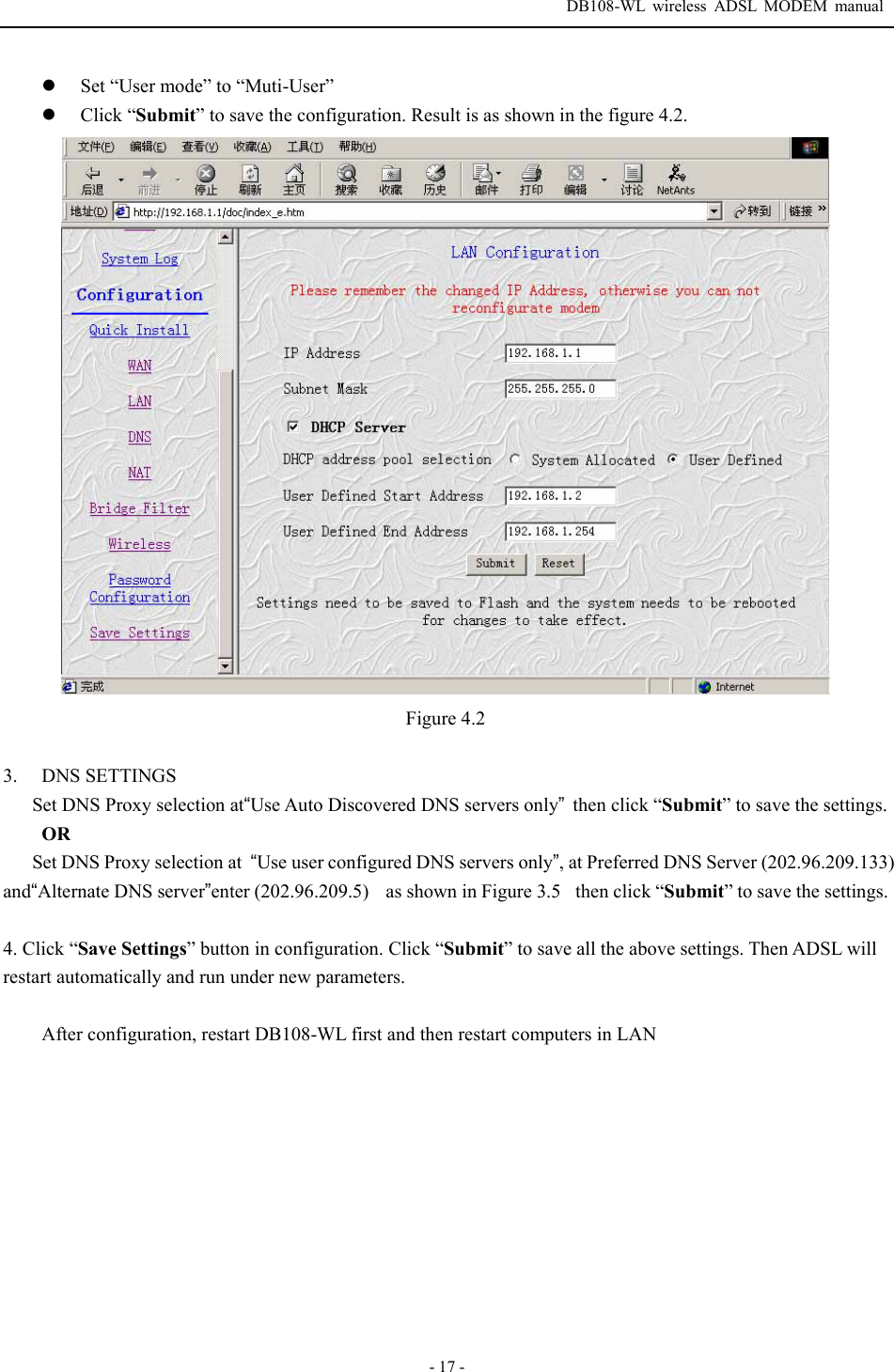  DB108-WL wireless ADSL MODEM manual  - 17 - z Set &ldquo;User mode&rdquo; to &ldquo;Muti-User&rdquo; z Click &ldquo;Submit&rdquo; to save the configuration. Result is as shown in the figure 4.2.  Figure 4.2  3. DNS SETTINGS Set DNS Proxy selection at&ldquo;Use Auto Discovered DNS servers only&rdquo;then click &ldquo;Submit&rdquo; to save the settings. OR Set DNS Proxy selection at  &ldquo;Use user configured DNS servers only&rdquo;, at Preferred DNS Server (202.96.209.133) and&ldquo;Alternate DNS server&rdquo;enter (202.96.209.5)    as shown in Figure 3.5then click &ldquo;Submit&rdquo; to save the settings.  4. Click &ldquo;Save Settings&rdquo; button in configuration. Click &ldquo;Submit&rdquo; to save all the above settings. Then ADSL will restart automatically and run under new parameters.  After configuration, restart DB108-WL first and then restart computers in LAN 