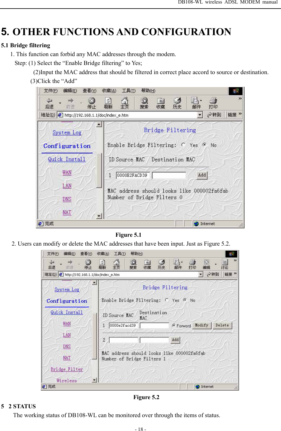  DB108-WL wireless ADSL MODEM manual  - 18 - 5. OTHER FUNCTIONS AND CONFIGURATION  5.1 Bridge filtering 1. This function can forbid any MAC addresses through the modem.   Step: (1) Select the &ldquo;Enable Bridge filtering&rdquo; to Yes;       (2)Input the MAC address that should be filtered in correct place accord to source or destination.            (3)Click the &ldquo;Add&rdquo;                                     Figure 5.1         2. Users can modify or delete the MAC addresses that have been input. Just as Figure 5.2.  Figure 5.2 52 STATUS   The working status of DB108-WL can be monitored over through the items of status. 