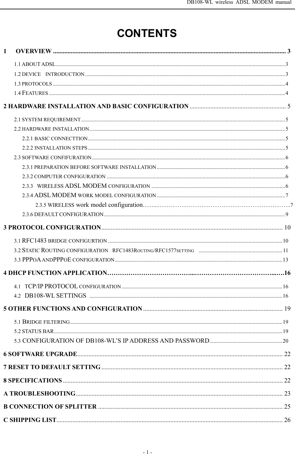  DB108-WL wireless ADSL MODEM manual  - 1 - CONTENTS 1   OVERVIEW ................................................................................................................................................. 3 1.1 ABOUT ADSL..........................................................................................................................................................................3 1.2 DEVICE  INTRODUCTION ....................................................................................................................................................3 1.3 PROTOCOLS ............................................................................................................................................................................4 1.4 FEATURES ...............................................................................................................................................................................4 2 HARDWARE INSTALLATION AND BASIC CONFIGURATION ............................................................ 5 2.1 SYSTEM REQUIREMENT.......................................................................................................................................................5 2.2 HARDWARE INSTALLATION.................................................................................................................................................5 2.2.1 BASIC CONNECTTION..................................................................................................................................................5 2.2.2 INSTALLATION STEPS..................................................................................................................................................5 2.3 SOFTWARE CONFIFURATION...............................................................................................................................................6 2.3.1 PREPARATION BEFORE SOFTWARE INSTALLATION ...............................................................................................6 2.3.2 COMPUTER CONFIGURATION ....................................................................................................................................6 2.3.3  WIRELESS ADSL MODEM CONFIGURATION ...................................................................................................6 2.3.4 ADSL MODEM WORK MODEL CONFIGURATION ...............................................................................................7 2.3.5 WIRELESS work model configuration&hellip;&hellip;...&hellip;&hellip;&hellip;&hellip;&hellip;&hellip;&hellip;&hellip;&hellip;&hellip;&hellip;&hellip;&hellip;&hellip;&hellip;&hellip;&hellip;&hellip;&hellip;&hellip;&hellip;&hellip;&hellip;&hellip;.7 2.3.6 DEFAULT CONFIGURATION ......................................................................................................................................9 3 PROTOCOL CONFIGURATION................................................................................................................. 10 3.1 RFC1483 BRIDGE CONFIGURTION .................................................................................................................................10 3.2 STATIC ROUTING CONFIGURATIONRFC1483ROUTING/RFC1577SETTING.............................................................. 11 3.3 PPPOA ANDPPPOE CONFIGURATION ............................................................................................................................13 4 DHCP FUNCTION APPLICATION&hellip;&hellip;&hellip;&hellip;&hellip;&hellip;&hellip;&hellip;&hellip;&hellip;&hellip;&hellip;&hellip;...&hellip;&hellip;&hellip;&hellip;&hellip;&hellip;&hellip;&hellip;&hellip;&hellip;&hellip;&hellip;...&hellip;.16 4.1  TCP/IP PROTOCOL CONFIGURATION .......................................................................................................................16 4.2  DB108-WL SETTINGS ...............................................................................................................................................16 5 OTHER FUNCTIONS AND CONFIGURATION ....................................................................................... 19 5.1 BRIDGE FILTERING.............................................................................................................................................................19 5.2 STATUS BAR.........................................................................................................................................................................19 5.3 CONFIGURATION OF DB108-WL&rsquo;S IP ADDRESS AND PASSWORD......................................................20 6 SOFTWARE UPGRADE................................................................................................................................22 7 RESET TO DEFAULT SETTING ................................................................................................................. 22 8 SPECIFICATIONS ......................................................................................................................................... 22 A TROUBLESHOOTING................................................................................................................................. 23 B CONNECTION OF SPLITTER ................................................................................................................... 25 C SHIPPING LIST............................................................................................................................................. 26   