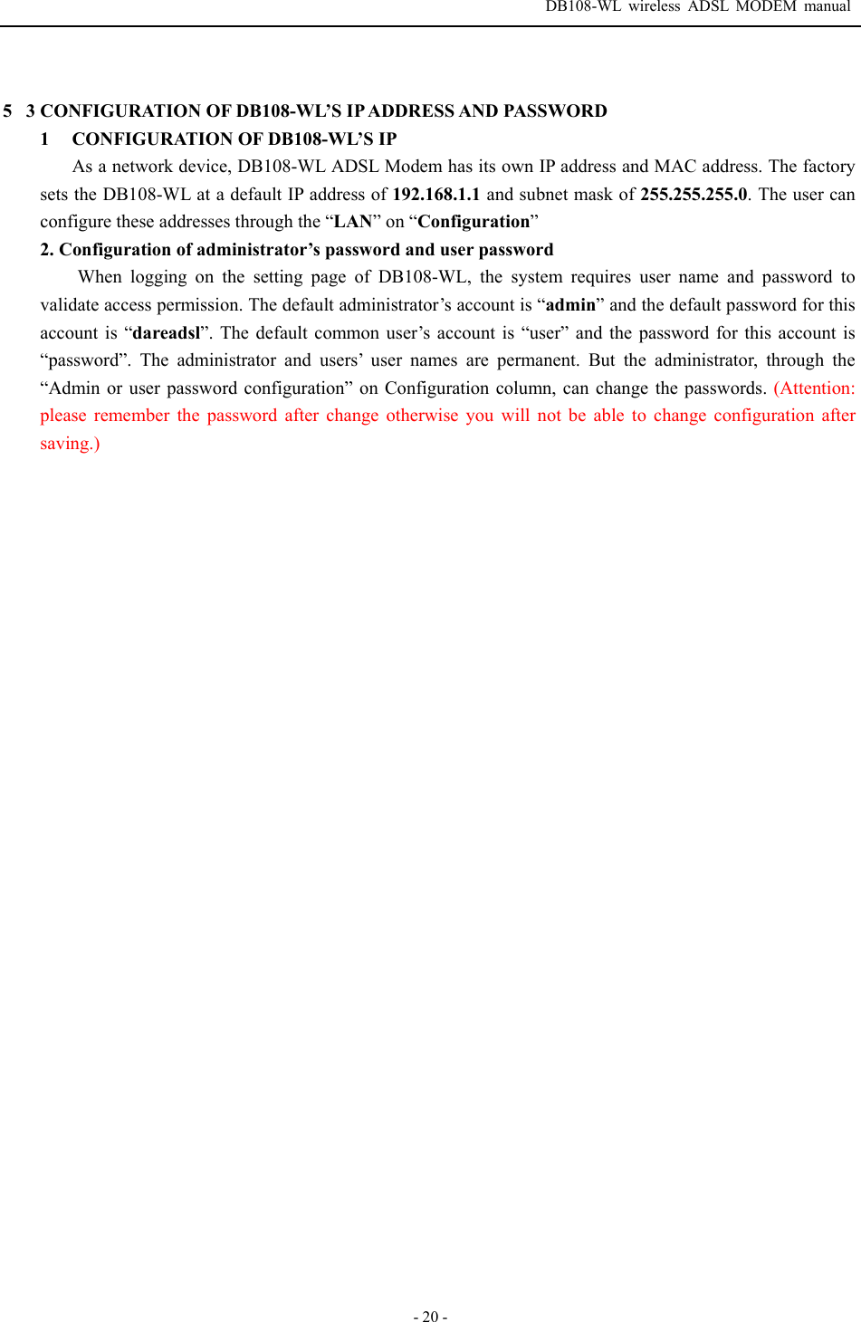  DB108-WL wireless ADSL MODEM manual  - 20 -  53 CONFIGURATION OF DB108-WL&rsquo;S IP ADDRESS AND PASSWORD 1  CONFIGURATION OF DB108-WL&rsquo;S IP As a network device, DB108-WL ADSL Modem has its own IP address and MAC address. The factory sets the DB108-WL at a default IP address of 192.168.1.1 and subnet mask of 255.255.255.0. The user can configure these addresses through the &ldquo;LAN&rdquo; on &ldquo;Configuration&rdquo; 2. Configuration of administrator&rsquo;s password and user password When logging on the setting page of DB108-WL, the system requires user name and password to validate access permission. The default administrator&rsquo;s account is &ldquo;admin&rdquo; and the default password for this account is &ldquo;dareadsl&rdquo;. The default common user&rsquo;s account is &ldquo;user&rdquo; and the password for this account is &ldquo;password&rdquo;. The administrator and users&rsquo; user names are permanent. But the administrator, through the &ldquo;Admin or user password configuration&rdquo; on Configuration column, can change the passwords. (Attention: please remember the password after change otherwise you will not be able to change configuration after saving.)  