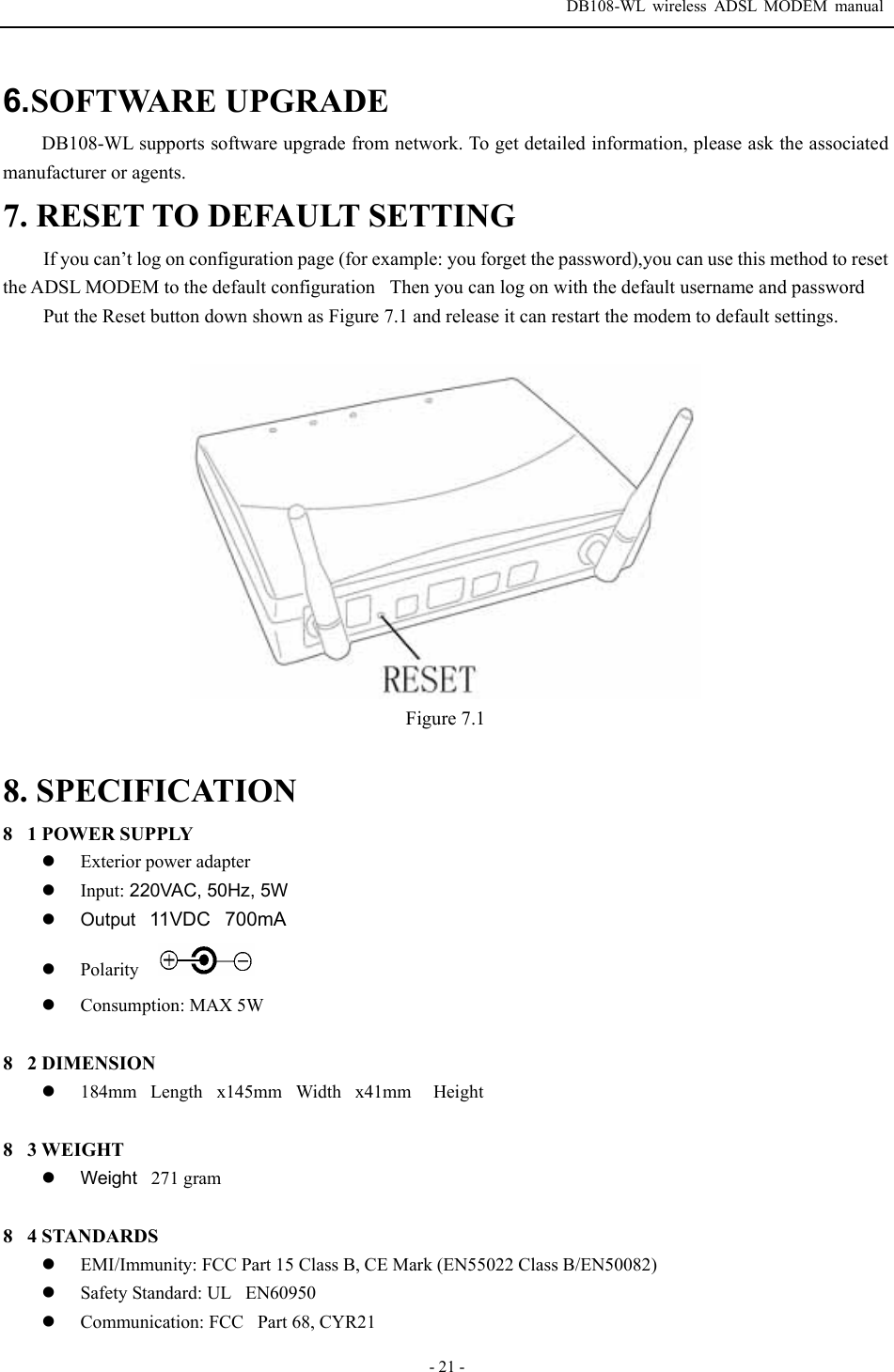  DB108-WL wireless ADSL MODEM manual  - 21 - 6.SOFTWARE UPGRADE DB108-WL supports software upgrade from network. To get detailed information, please ask the associated manufacturer or agents. 7. RESET TO DEFAULT SETTING If you can&rsquo;t log on configuration page (for example: you forget the password),you can use this method to reset the ADSL MODEM to the default configurationThen you can log on with the default username and password Put the Reset button down shown as Figure 7.1 and release it can restart the modem to default settings.     Figure 7.1  8. SPECIFICATION 81 POWER SUPPLY z Exterior power adapter z Input: 220VAC, 50Hz, 5W z Output11VDC700mA  z Polarity z Consumption: MAX 5W  82 DIMENSION z 184mmLengthx145mmWidthx41mm  Height  83 WEIGHT z Weight271 gram  84 STANDARDS z EMI/Immunity: FCC Part 15 Class B, CE Mark (EN55022 Class B/EN50082) z Safety Standard: ULEN60950 z Communication: FCC Part 68, CYR21 