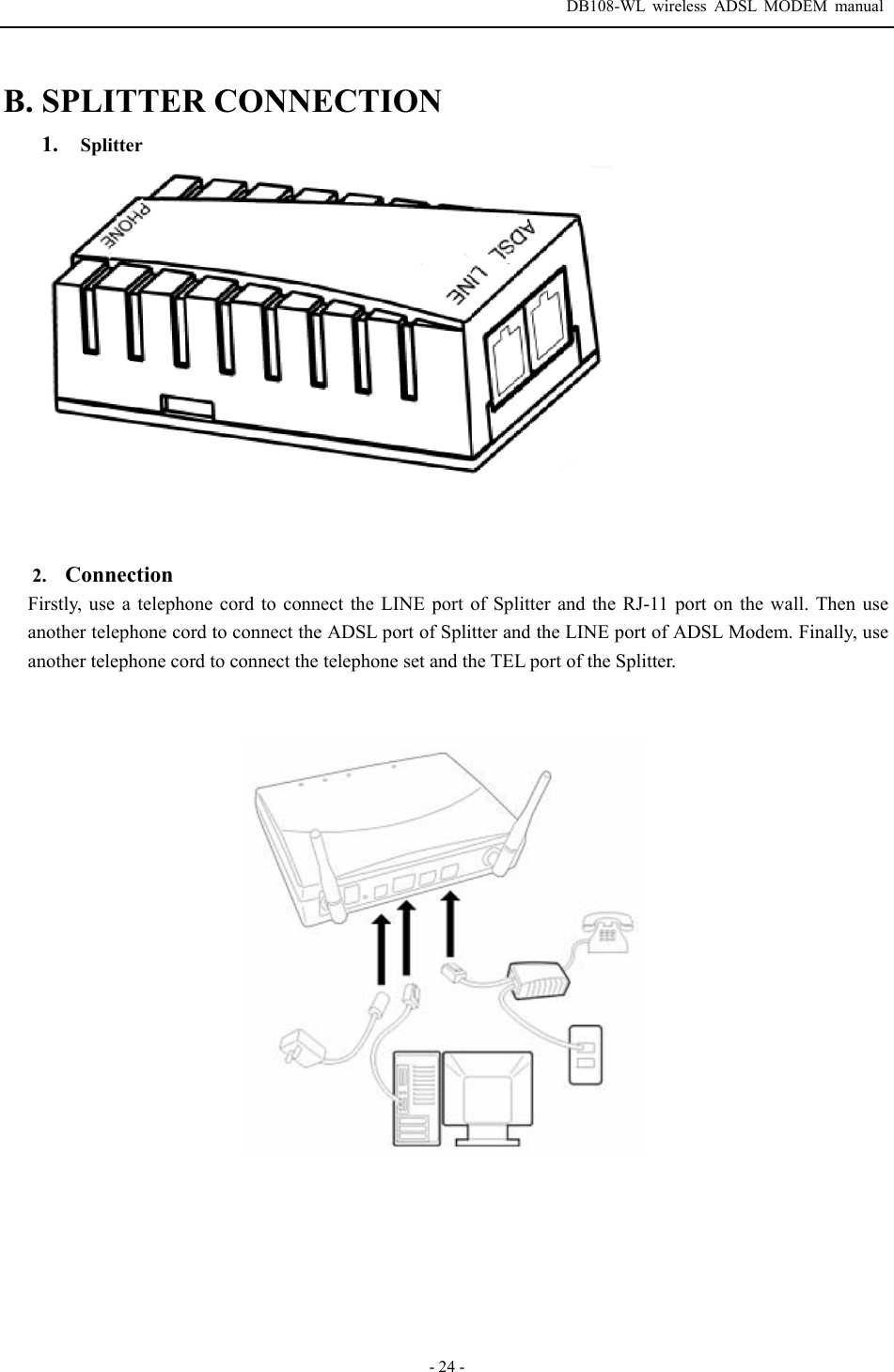  DB108-WL wireless ADSL MODEM manual  - 24 - B. SPLITTER CONNECTION 1. Splitter      2.  Connection Firstly, use a telephone cord to connect the LINE port of Splitter and the RJ-11 port on the wall. Then use another telephone cord to connect the ADSL port of Splitter and the LINE port of ADSL Modem. Finally, use another telephone cord to connect the telephone set and the TEL port of the Splitter.     