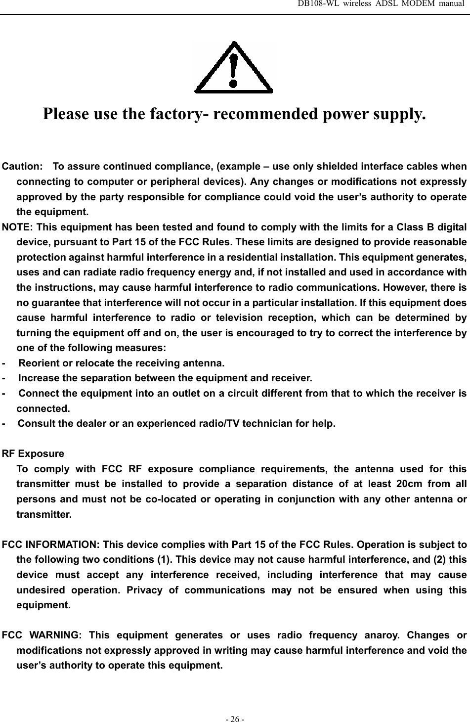  DB108-WL wireless ADSL MODEM manual  - 26 -  Please use the factory- recommended power supply.  Caution:    To assure continued compliance, (example &ndash; use only shielded interface cables when connecting to computer or peripheral devices). Any changes or modifications not expressly approved by the party responsible for compliance could void the user&rsquo;s authority to operate the equipment. NOTE: This equipment has been tested and found to comply with the limits for a Class B digital device, pursuant to Part 15 of the FCC Rules. These limits are designed to provide reasonable protection against harmful interference in a residential installation. This equipment generates, uses and can radiate radio frequency energy and, if not installed and used in accordance with the instructions, may cause harmful interference to radio communications. However, there is no guarantee that interference will not occur in a particular installation. If this equipment does cause harmful interference to radio or television reception, which can be determined by turning the equipment off and on, the user is encouraged to try to correct the interference by one of the following measures: -     Reorient or relocate the receiving antenna. -     Increase the separation between the equipment and receiver. -     Connect the equipment into an outlet on a circuit different from that to which the receiver is connected. -     Consult the dealer or an experienced radio/TV technician for help.  RF Exposure   To comply with FCC RF exposure compliance requirements, the antenna used for this transmitter must be installed to provide a separation distance of at least 20cm from all persons and must not be co-located or operating in conjunction with any other antenna or transmitter.  FCC INFORMATION: This device complies with Part 15 of the FCC Rules. Operation is subject to the following two conditions (1). This device may not cause harmful interference, and (2) this device must accept any interference received, including interference that may cause undesired operation. Privacy of communications may not be ensured when using this equipment.   FCC WARNING: This equipment generates or uses radio frequency anaroy. Changes or modifications not expressly approved in writing may cause harmful interference and void the user&rsquo;s authority to operate this equipment.   