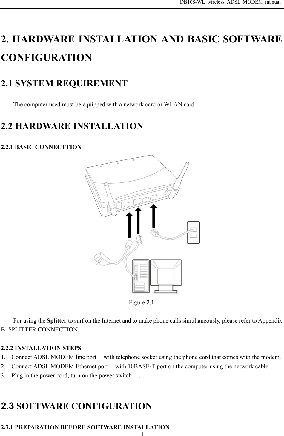  DB108-WL wireless ADSL MODEM manual  - 4 - 2. HARDWARE INSTALLATION AND BASIC SOFTWARE CONFIGURATION 2.1 SYSTEM REQUIREMENT The computer used must be equipped with a network card or WLAN card 2.2 HARDWARE INSTALLATION 2.2.1 BASIC CONNECTTION  Figure 2.1  For using the Splitter to surf on the Internet and to make phone calls simultaneously, please refer to Appendix B: SPLITTER CONNECTION.  2.2.2 INSTALLATION STEPS 1. Connect ADSL MODEM line port  with telephone socket using the phone cord that comes with the modem. 2. Connect ADSL MODEM Ethernet port  with 10BASE-T port on the computer using the network cable. 3. Plug in the power cord, turn on the power switch  .  2.3 SOFTWARE CONFIGURATION  2.3.1 PREPARATION BEFORE SOFTWARE INSTALLATION 