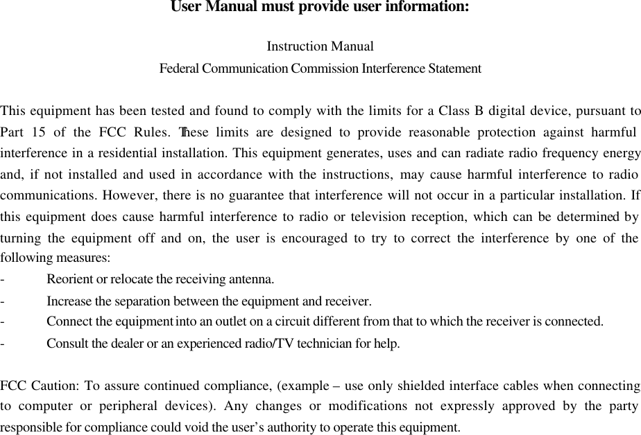 User Manual must provide user information:  Instruction Manual Federal Communication Commission Interference Statement  This equipment has been tested and found to comply with the limits for a Class B digital device, pursuant to Part 15 of the FCC Rules. These limits are designed to provide reasonable protection against harmful interference in a residential installation. This equipment generates, uses and can radiate radio frequency energy and, if not installed and used in accordance with the instructions, may cause harmful interference to radio communications. However, there is no guarantee that interference will not occur in a particular installation. If this equipment does cause harmful interference to radio or television reception, which can be determined by turning the equipment off and on, the user is encouraged to try to correct the interference by one of the following measures: - Reorient or relocate the receiving antenna. - Increase the separation between the equipment and receiver. - Connect the equipment into an outlet on a circuit different from that to which the receiver is connected. - Consult the dealer or an experienced radio/TV technician for help.  FCC Caution: To assure continued compliance, (example &ndash; use only shielded interface cables when connecting to computer or peripheral devices). Any changes or modifications not expressly approved by the party responsible for compliance could void the user&rsquo;s authority to operate this equipment. 