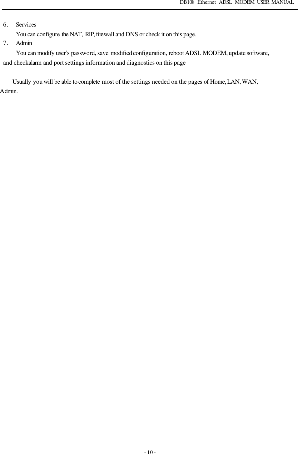 DB108 Ethernet ADSL MODEM USER MANUAL   - 10 - 6. Services You can configure the NAT,  RIP, firewall and DNS or check it on this page. 7. Admin You can modify user&rsquo;s password, save modified configuration, reboot ADSL MODEM, update software, and check alarm  and port settings information and diagnostics on this page  Usually you will be able to complete most of the settings needed on the pages of Home, LAN, WAN, Admin. 