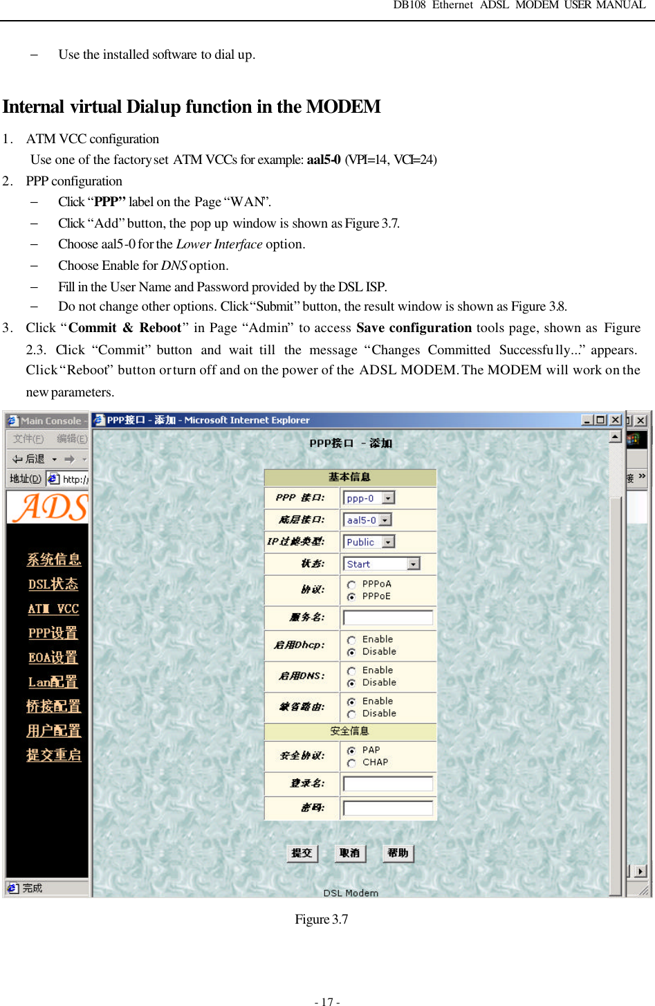DB108 Ethernet ADSL MODEM USER MANUAL   - 17 - &minus; Use the installed software  to dial up.  Internal virtual Dialup function in the MODEM 1. ATM VCC configuration Use one of the factory set ATM VCCs for example: aal5-0 (VPI=14, VCI=24) 2. PPP configuration &minus; Click &ldquo;PPP&rdquo; label on the Page &ldquo;WAN&rdquo;.   &minus; Click &ldquo;Add&rdquo; button, the pop up window is shown as Figure 3.7. &minus; Choose aal5-0 for the Lower Interface option. &minus; Choose Enable for DNS option. &minus; Fill in the User Name and Password provided by the DSL ISP. &minus; Do not change other options. Click &ldquo;Submit&rdquo; button, the result window is shown as Figure 3.8. 3. Click &ldquo;Commit &amp; Reboot&rdquo; in Page &ldquo;Admin&rdquo; to access Save configuration tools page, shown as  Figure 2.3. Click  &ldquo;Commit&rdquo; button  and wait till  the message &ldquo;Changes  Committed Successfu lly...&rdquo; appears.   Click &ldquo;Reboot&rdquo; button or turn off and on the power of the ADSL MODEM. The MODEM will work on the new parameters.  Figure 3.7 