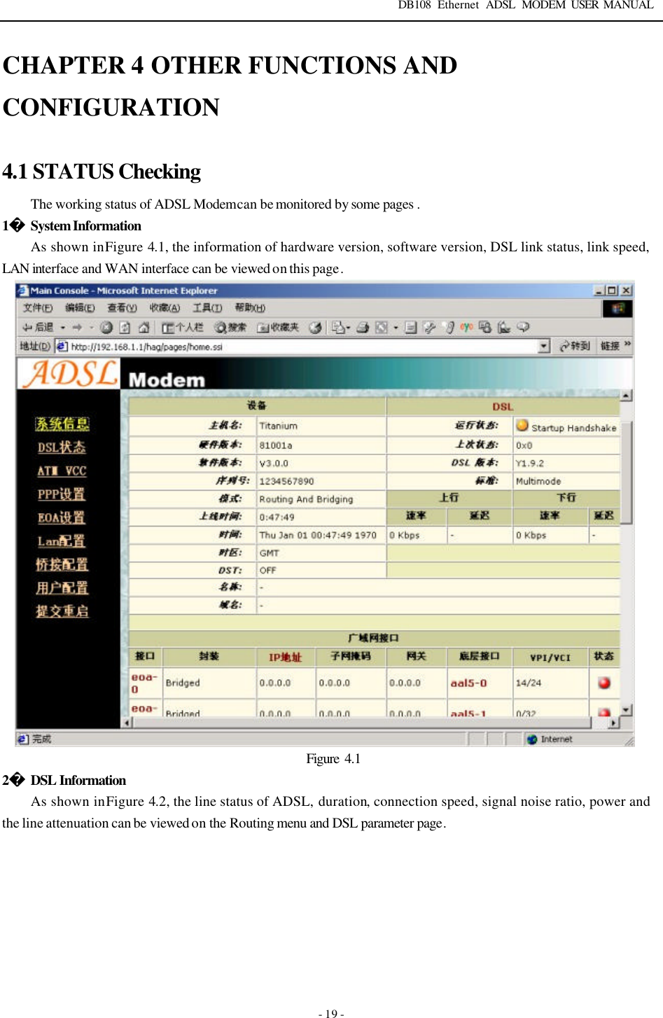 DB108 Ethernet ADSL MODEM USER MANUAL   - 19 - CHAPTER 4 OTHER FUNCTIONS AND CONFIGURATION  4.1 STATUS Checking The working status of ADSL Modem can be monitored by some pages . 1 System Information As shown in Figure 4.1, the information of hardware version, software version, DSL link status, link speed, LAN interface and WAN interface can be viewed on this page.                         Figure  4.1 2 DSL Information As shown in Figure 4.2, the line status of ADSL, duration, connection speed, signal noise ratio, power and the line attenuation can be viewed on the Routing menu and DSL parameter page. 