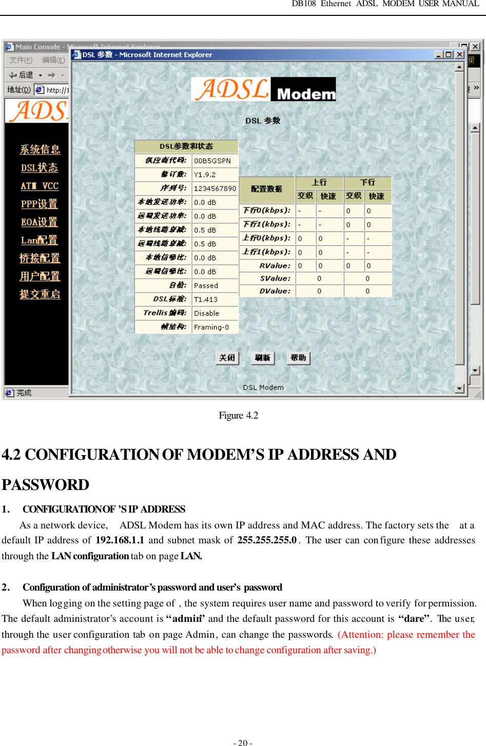 DB108 Ethernet ADSL MODEM USER MANUAL   - 20 -  Figure  4.2  4.2 CONFIGURATION OF MODEM&rsquo;S IP ADDRESS AND PASSWORD 1. CONFIGURATION OF &rsquo;S IP ADDRESS As a network device,   ADSL Modem has its own IP address and MAC address. The factory sets the   at a default IP address of 192.168.1.1 and subnet mask of 255.255.255.0.  The user can con figure  these  addresses through the LAN configuration tab on page LAN.  2. Configuration of administrator&rsquo;s password and user&rsquo;s password When logging on the setting page of  , the system requires user name and password to verify for permission. The default administrator&rsquo;s account is &ldquo;admin&rdquo; and the default password for this account is &ldquo;dare&rdquo;. The  user, through the user configuration tab on page Admin, can change the passwords. (Attention: please remember the password after changing otherwise you will not be able to change configuration after saving.)      