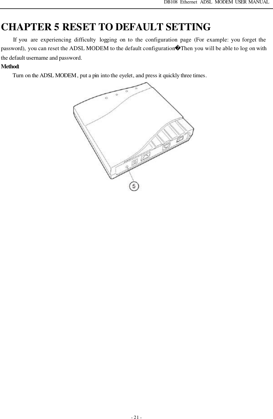 DB108 Ethernet ADSL MODEM USER MANUAL   - 21 - CHAPTER 5 RESET TO DEFAULT SETTING If you  are experiencing difficulty logging on to the configuration page (For  example: you forget the password),  you can reset the ADSL MODEM to the default configurationThen you will be able to log on with the default username and password. Method:       Turn on the ADSL MODEM , put a pin  into the eyelet, and press it quickly three times.    