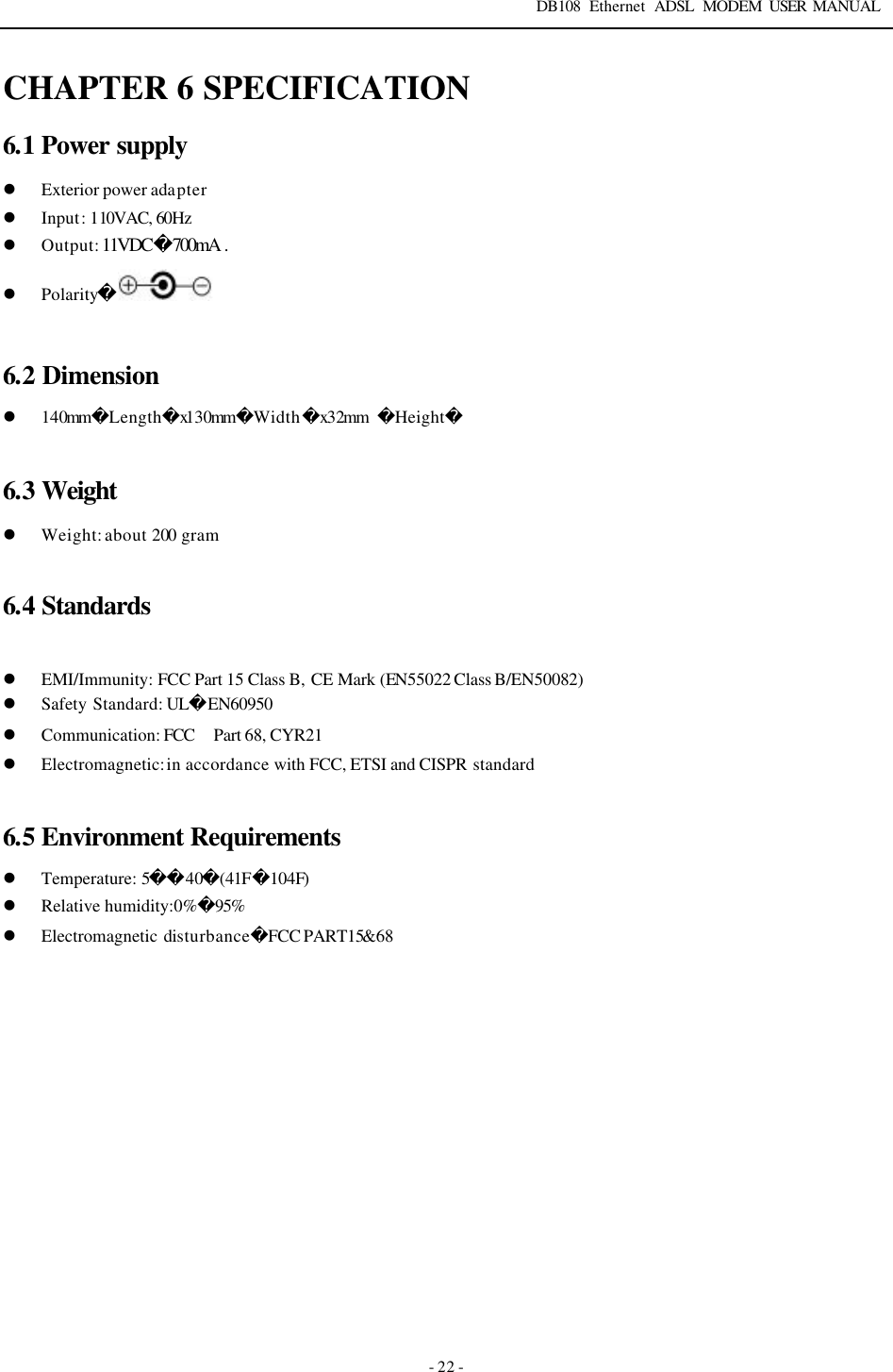 DB108 Ethernet ADSL MODEM USER MANUAL   - 22 - CHAPTER 6 SPECIFICATION 6.1 Power supply l Exterior power adapter l Input: 110VAC, 60Hz l Output: 11VDC700mA .  l Polarity  6.2 Dimension l 140mmLengthx130mmWidthx32mm  Height  6.3 Weight l Weight: about 200 gram  6.4 Standards  l EMI/Immunity: FCC Part 15 Class B, CE Mark (EN55022 Class B/EN50082) l Safety Standard: ULEN60950 l Communication: FCC　Part 68, CYR21 l Electromagnetic: in accordance with FCC, ETSI and CISPR standard   6.5 Environment Requirements l Temperature: 540(41F104F) l Relative humidity:0%95%  l Electromagnetic disturbanceFCC PART15&amp;68     