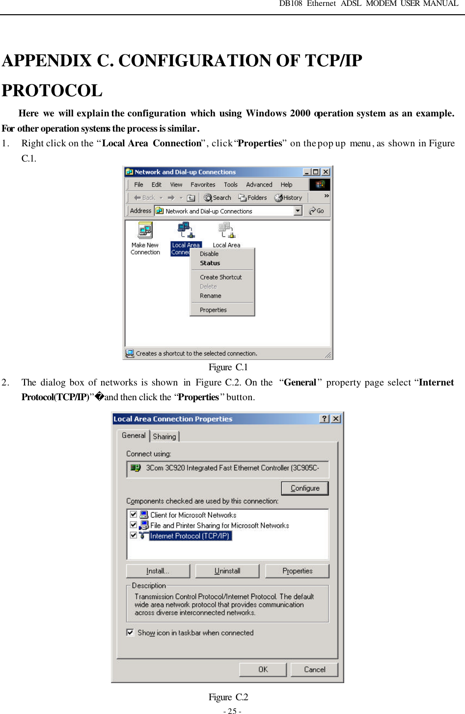 DB108 Ethernet ADSL MODEM USER MANUAL   - 25 -  APPENDIX C. CONFIGURATION OF TCP/IP PROTOCOL Here we will explain the configuration which using Windows 2000 operation system as an example. For other operation systems the process is similar. 1. Right click on the &ldquo;Local Area Connection&rdquo;, click &ldquo;Properties&rdquo; on the pop up menu , as shown in Figure C.1.  Figure  C.1 2. The dialog box of networks is shown  in  Figure C.2. On the  &ldquo;General&rdquo; property page select &ldquo;Internet Protocol(TCP/IP)&rdquo;and then click the &ldquo;Properties&rdquo; button.  Figure  C.2 