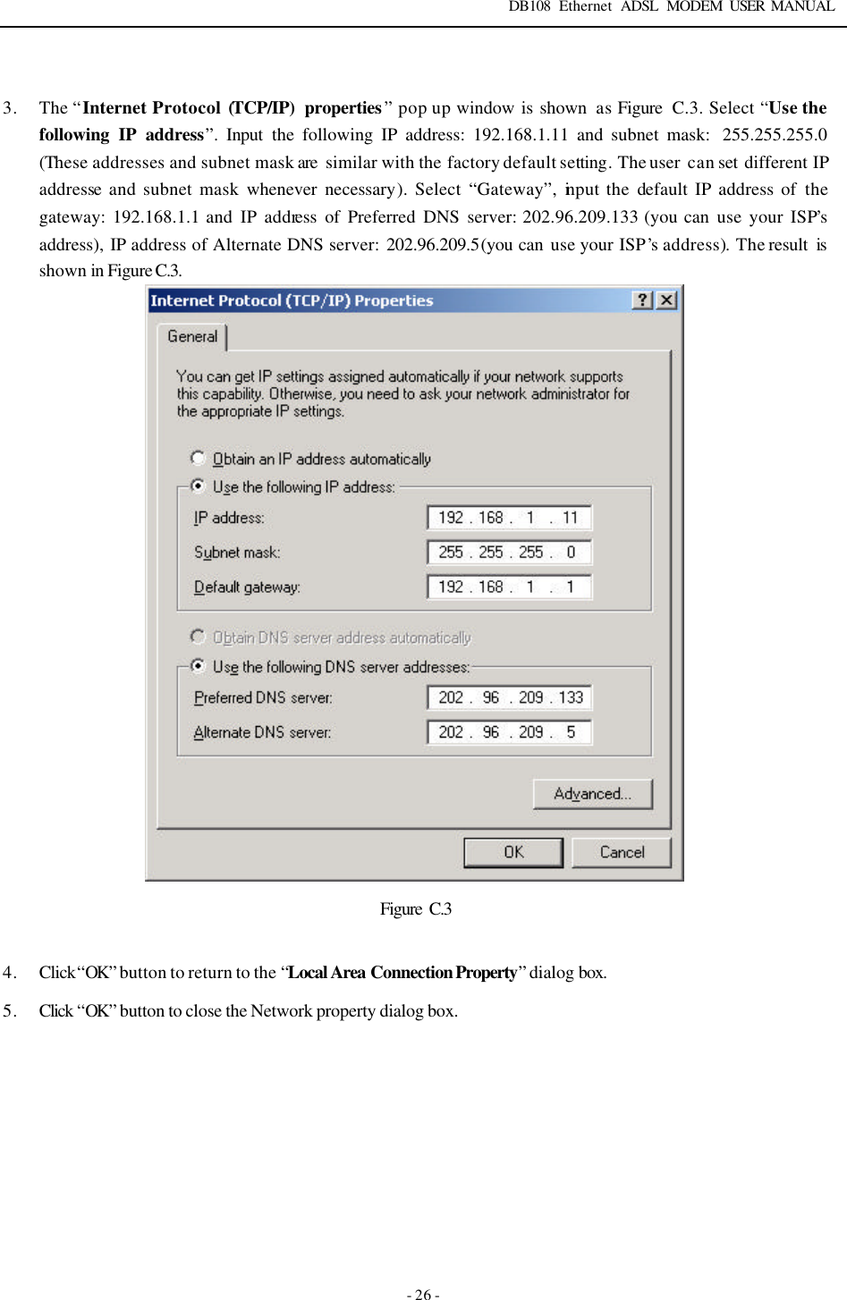DB108 Ethernet ADSL MODEM USER MANUAL   - 26 -  3. The &ldquo;Internet Protocol (TCP/IP) properties&rdquo; pop up window is shown  as Figure  C.3. Select &ldquo;Use the following IP address&rdquo;.  Input the following IP address: 192.168.1.11 and subnet mask:  255.255.255.0 (These addresses and subnet mask are  similar with the factory default setting. The user can set different IP addresse and subnet mask whenever necessary). Select &ldquo;Gateway&rdquo;, input the default IP address of the gateway: 192.168.1.1 and IP address of Preferred DNS server: 202.96.209.133 (you can use your ISP&rsquo;s address), IP address of Alternate DNS server: 202.96.209.5(you can use your ISP&rsquo;s address). The result is shown in Figure C.3.    Figure  C.3  4. Click &ldquo;OK&rdquo; button to return to the &ldquo;Local Area Connection Property&rdquo; dialog box. 5. Click &ldquo;OK&rdquo; button to close the Network property dialog box.        