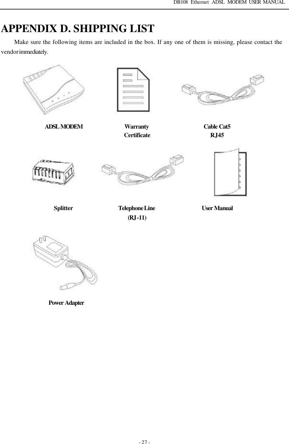 DB108 Ethernet ADSL MODEM USER MANUAL   - 27 - APPENDIX D. SHIPPING LIST Make sure the following items are included in the box. If any one of them is missing, please contact the vendor immediately.        ADSL MODEM Warranty Certificate Cable Cat5 RJ45 Splitter Telephone Line (RJ-11) User Manual   Power Adapter       