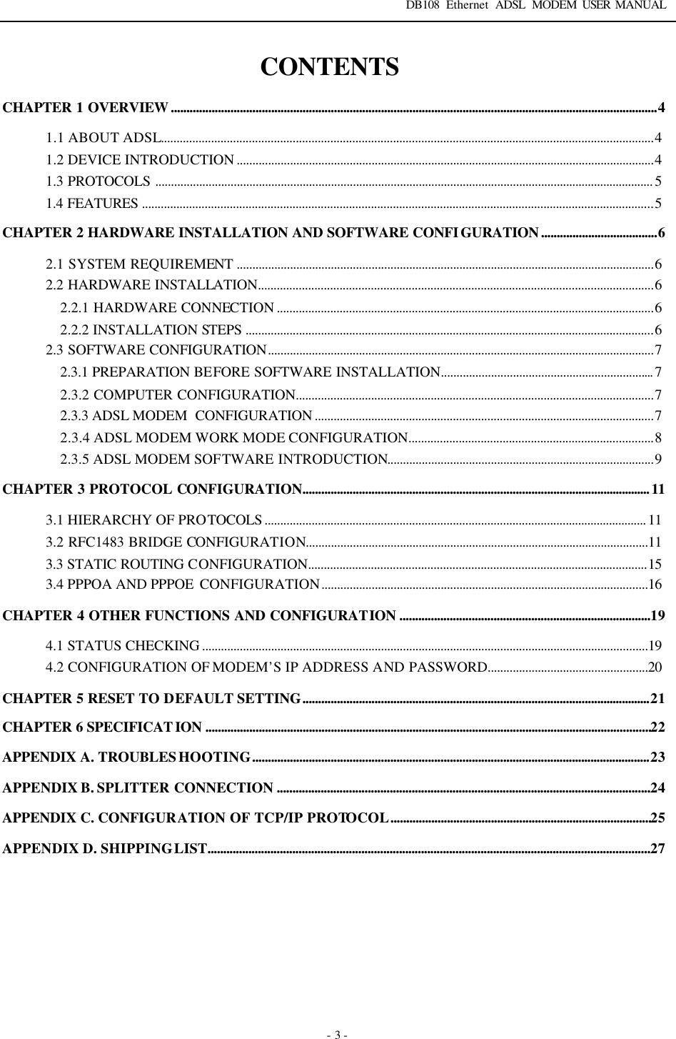 DB108 Ethernet ADSL MODEM USER MANUAL   - 3 - CONTENTS CHAPTER 1 OVERVIEW...........................................................................................................................................................4 1.1 ABOUT ADSL.............................................................................................................................................................4 1.2 DEVICE INTRODUCTION .....................................................................................................................................4 1.3 PROTOCOLS ............................................................................................................................................................... 5 1.4 FEATURES ...................................................................................................................................................................5 CHAPTER 2 HARDWARE INSTALLATION AND SOFTWARE CONFIGURATION.....................................6 2.1 SYSTEM REQUIREMENT .....................................................................................................................................6 2.2 HARDWARE INSTALLATION..............................................................................................................................6 2.2.1 HARDWARE CONNECTION ........................................................................................................................6 2.2.2 INSTALLATION STEPS ..................................................................................................................................6 2.3 SOFTWARE CONFIGURATION...........................................................................................................................7 2.3.1 PREPARATION BEFORE SOFTWARE INSTALLATION.................................................................... 7 2.3.2 COMPUTER CONFIGURATION..................................................................................................................7 2.3.3 ADSL MODEM  CONFIGURATION ............................................................................................................7 2.3.4 ADSL MODEM WORK MODE CONFIGURATION..............................................................................8 2.3.5 ADSL MODEM SOFTWARE INTRODUCTION.....................................................................................9 CHAPTER 3 PROTOCOL CONFIGURATION...............................................................................................................11 3.1 HIERARCHY OF PROTOCOLS .......................................................................................................................... 11 3.2 RFC1483 BRIDGE CONFIGURATION.............................................................................................................11 3.3 STATIC ROUTING CONFIGURATION............................................................................................................15 3.4 PPPOA AND PPPOE  CONFIGURATION........................................................................................................16 CHAPTER 4 OTHER FUNCTIONS AND CONFIGURATION ................................................................................19 4.1 STATUS CHECKING ..............................................................................................................................................19 4.2 CONFIGURATION OF MODEM&rsquo;S IP ADDRESS AND PASSWORD...................................................20 CHAPTER 5 RESET TO DEFAULT SETTING...............................................................................................................21 CHAPTER 6 SPECIFICATION ..............................................................................................................................................22 APPENDIX A. TROUBLESHOOTING...............................................................................................................................23 APPENDIX B. SPLITTER CONNECTION .......................................................................................................................24 APPENDIX C. CONFIGURATION OF TCP/IP PROTOCOL...................................................................................25 APPENDIX D. SHIPPING LIST.............................................................................................................................................27  
