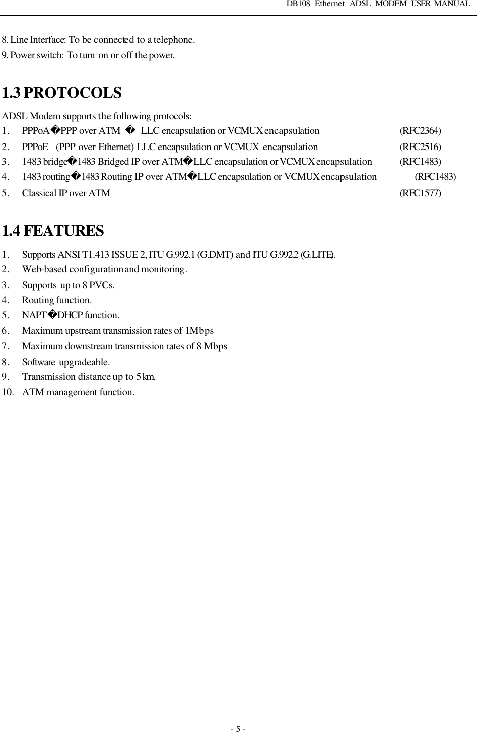 DB108 Ethernet ADSL MODEM USER MANUAL   - 5 - 8. Line Interface: To be connected to a telephone. 9. Power switch: To turn  on or off the power.  1.3 PROTOCOLS ADSL Modem supports the following protocols:   1. PPPoAPPP over ATM  LLC encapsulation or VCMUX encapsulation            (RFC2364) 2. PPPoE  (PPP over Ethernet) LLC encapsulation or VCMUX encapsulation           (RFC2516)   3. 1483 bridge1483 Bridged IP over ATMLLC encapsulation or VCMUX encapsulation (RFC1483) 4. 1483 routing1483 Routing IP over ATMLLC encapsulation or VCMUX encapsulation (RFC1483) 5. Classical IP over ATM (RFC1577)  1.4 FEATURES 1. Supports ANSI T1.413 ISSUE 2, ITU G.992.1 (G.DMT) and ITU G.992.2 (G. LITE). 2. Web-based configuration and monitoring. 3. Supports  up to 8 PVCs. 4. Routing function. 5. NAPTDHCP function. 6. Maximum upstream transmission rates of 1Mbps   7. Maximum downstream transmission rates of 8 Mbps 8. Software  upgradeable. 9. Transmission distance up to 5 km.  10. ATM management function. 