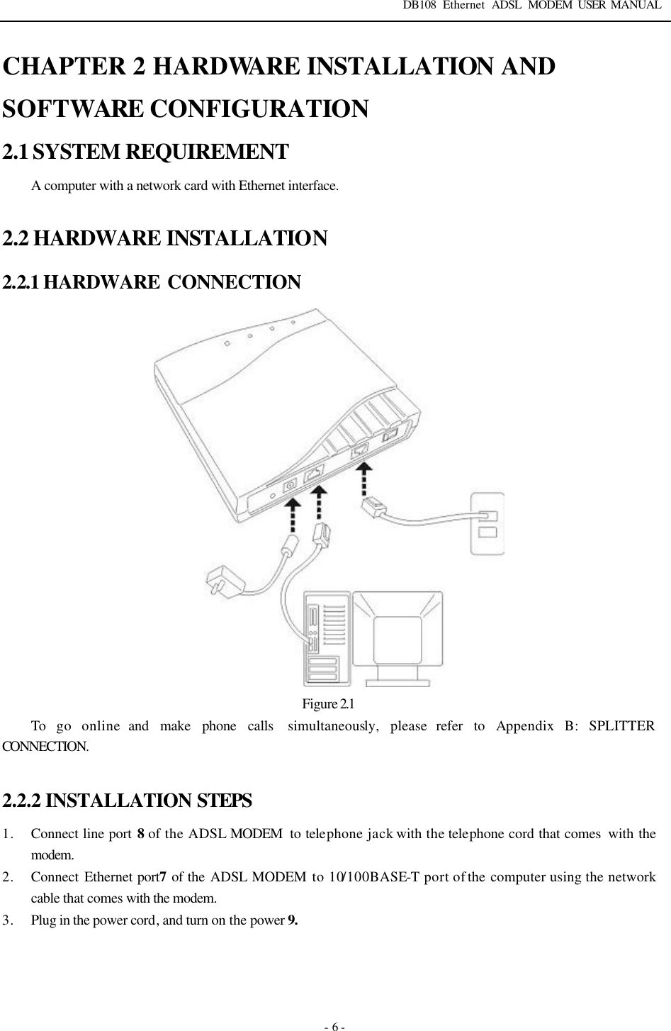 DB108 Ethernet ADSL MODEM USER MANUAL   - 6 - CHAPTER 2 HARDWARE INSTALLATION AND SOFTWARE CONFIGURATION 2.1 SYSTEM REQUIREMENT A computer with a network card with Ethernet interface.  2.2 HARDWARE INSTALLATION 2.2.1 HARDWARE  CONNECTION  Figure 2.1 To go online and make phone calls  simultaneously, please refer to Appendix B: SPLITTER CONNECTION.  2.2.2 INSTALLATION STEPS 1. Connect line port 8 of  the ADSL MODEM  to telephone jack with the telephone cord that comes  with the modem. 2. Connect Ethernet port7 of the ADSL MODEM to 10/100BASE-T port of the computer using the network cable that comes with the modem. 3. Plug in the power cord, and turn on the power 9.  