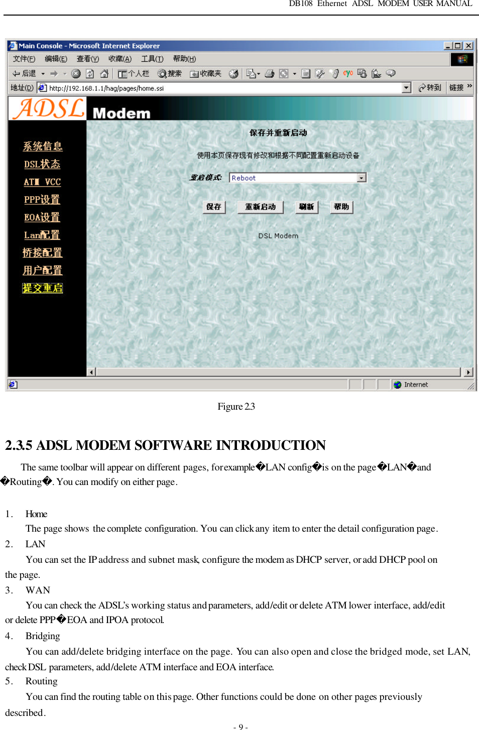DB108 Ethernet ADSL MODEM USER MANUAL   - 9 -  Figure 2.3  2.3.5 ADSL MODEM SOFTWARE INTRODUCTION The same toolbar will appear on different pages, for exampleLAN configis on the pageLANandRouting. You can modify on either page.    1. Home  The page shows  the complete configuration. You can click any item to enter the detail configuration page. 2. LAN You can set the IP address and subnet mask, configure the modem as DHCP server, or add DHCP pool on the page. 3. WAN You can check the ADSL&rsquo;s working status and parameters, add/edit or delete ATM lower interface, add/edit or delete PPPEOA and IPOA protocol.   4. Bridging You can add/delete bridging interface on the page. You can also open and close the bridged mode, set LAN, check DSL  parameters, add/delete ATM interface and EOA interface.   5. Routing You can find the routing table on this page. Other functions could be done on other pages previously described.   