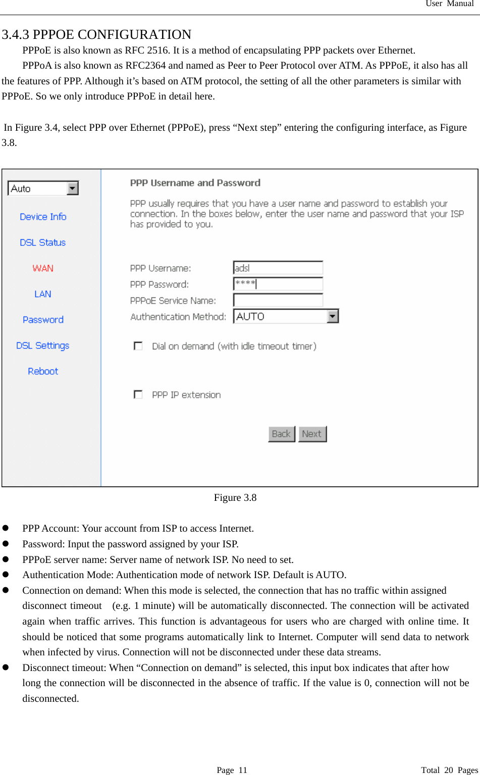 User Manual  Page 11                                       Total 20 Pages 3.4.3 PPPOE CONFIGURATION PPPoE is also known as RFC 2516. It is a method of encapsulating PPP packets over Ethernet. PPPoA is also known as RFC2364 and named as Peer to Peer Protocol over ATM. As PPPoE, it also has all the features of PPP. Although it&rsquo;s based on ATM protocol, the setting of all the other parameters is similar with PPPoE. So we only introduce PPPoE in detail here.    In Figure 3.4, select PPP over Ethernet (PPPoE), press &ldquo;Next step&rdquo; entering the configuring interface, as Figure 3.8.   Figure 3.8  z PPP Account: Your account from ISP to access Internet. z Password: Input the password assigned by your ISP. z PPPoE server name: Server name of network ISP. No need to set. z Authentication Mode: Authentication mode of network ISP. Default is AUTO. z Connection on demand: When this mode is selected, the connection that has no traffic within assigned disconnect timeout    (e.g. 1 minute) will be automatically disconnected. The connection will be activated again when traffic arrives. This function is advantageous for users who are charged with online time. It should be noticed that some programs automatically link to Internet. Computer will send data to network when infected by virus. Connection will not be disconnected under these data streams. z Disconnect timeout: When &ldquo;Connection on demand&rdquo; is selected, this input box indicates that after how   long the connection will be disconnected in the absence of traffic. If the value is 0, connection will not be disconnected.   