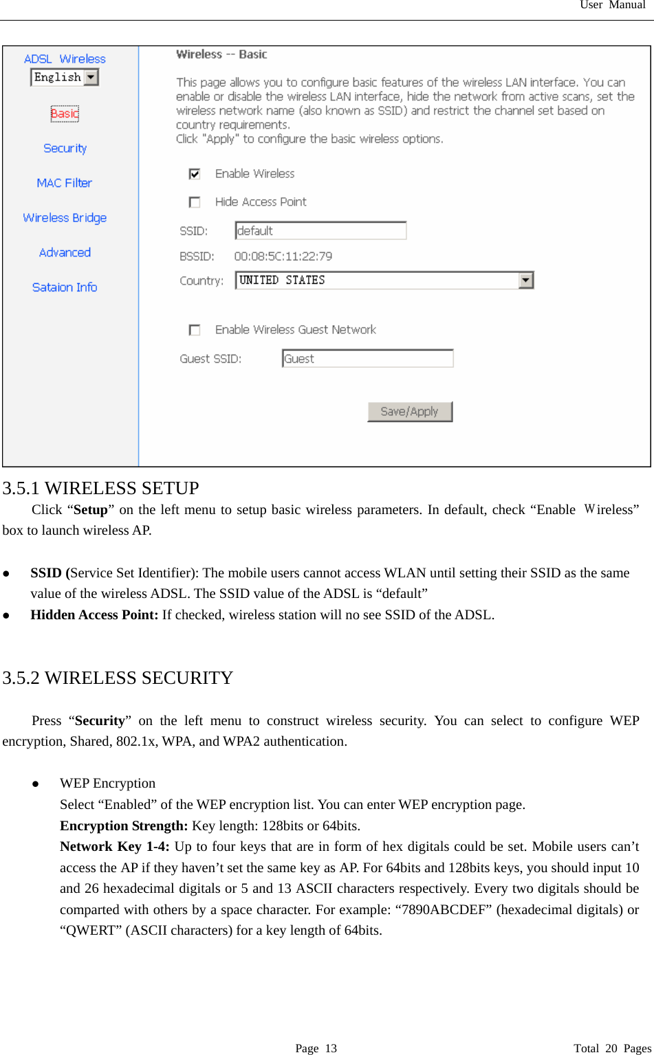 User Manual  Page 13                                       Total 20 Pages  3.5.1 WIRELESS SETUP Click &ldquo;Setup&rdquo; on the left menu to setup basic wireless parameters. In default, check &ldquo;Enable Ｗireless&rdquo; box to launch wireless AP.  z SSID (Service Set Identifier): The mobile users cannot access WLAN until setting their SSID as the same value of the wireless ADSL. The SSID value of the ADSL is &ldquo;default&rdquo; z Hidden Access Point: If checked, wireless station will no see SSID of the ADSL.   3.5.2 WIRELESS SECURITY  Press &ldquo;Security&rdquo; on the left menu to construct wireless security. You can select to configure WEP encryption, Shared, 802.1x, WPA, and WPA2 authentication.  z WEP Encryption Select &ldquo;Enabled&rdquo; of the WEP encryption list. You can enter WEP encryption page. Encryption Strength: Key length: 128bits or 64bits. Network Key 1-4: Up to four keys that are in form of hex digitals could be set. Mobile users can&rsquo;t access the AP if they haven&rsquo;t set the same key as AP. For 64bits and 128bits keys, you should input 10 and 26 hexadecimal digitals or 5 and 13 ASCII characters respectively. Every two digitals should be comparted with others by a space character. For example: &ldquo;7890ABCDEF&rdquo; (hexadecimal digitals) or &ldquo;QWERT&rdquo; (ASCII characters) for a key length of 64bits.    