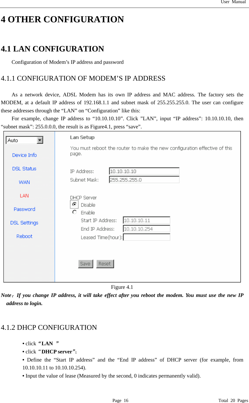 User Manual  Page 16                                       Total 20 Pages 4 OTHER CONFIGURATION  4.1 LAN CONFIGURATION   Configuration of Modem&rsquo;s IP address and password    4.1.1 CONFIGURATION OF MODEM&rsquo;S IP ADDRESS  As a network device, ADSL Modem has its own IP address and MAC address. The factory sets the MODEM, at a default IP address of 192.168.1.1 and subnet mask of 255.255.255.0. The user can configure these addresses through the &ldquo;LAN&rdquo; on &ldquo;Configuration&rdquo; like this: For example, change IP address to &ldquo;10.10.10.10&rdquo;. Click &rdquo;LAN&rdquo;, input &ldquo;IP address&rdquo;: 10.10.10.10, then  &ldquo;subnet mask&rdquo;: 255.0.0.0, the result is as Figure4.1, press &ldquo;save&rdquo;.  Figure 4.1 Note：If you change IP address, it will take effect after you reboot the modem. You must use the new IP address to login.     4.1.2 DHCP CONFIGURATION    &bull; click&ldquo;LAN  &rdquo; &bull; click&ldquo;DHCP server&rdquo;； &bull;  Define the &ldquo;Start IP address&rdquo; and the &ldquo;End IP address&rdquo; of DHCP server (for example, from 10.10.10.11 to 10.10.10.254).   &bull; Input the value of lease (Measured by the second, 0 indicates permanently valid).    