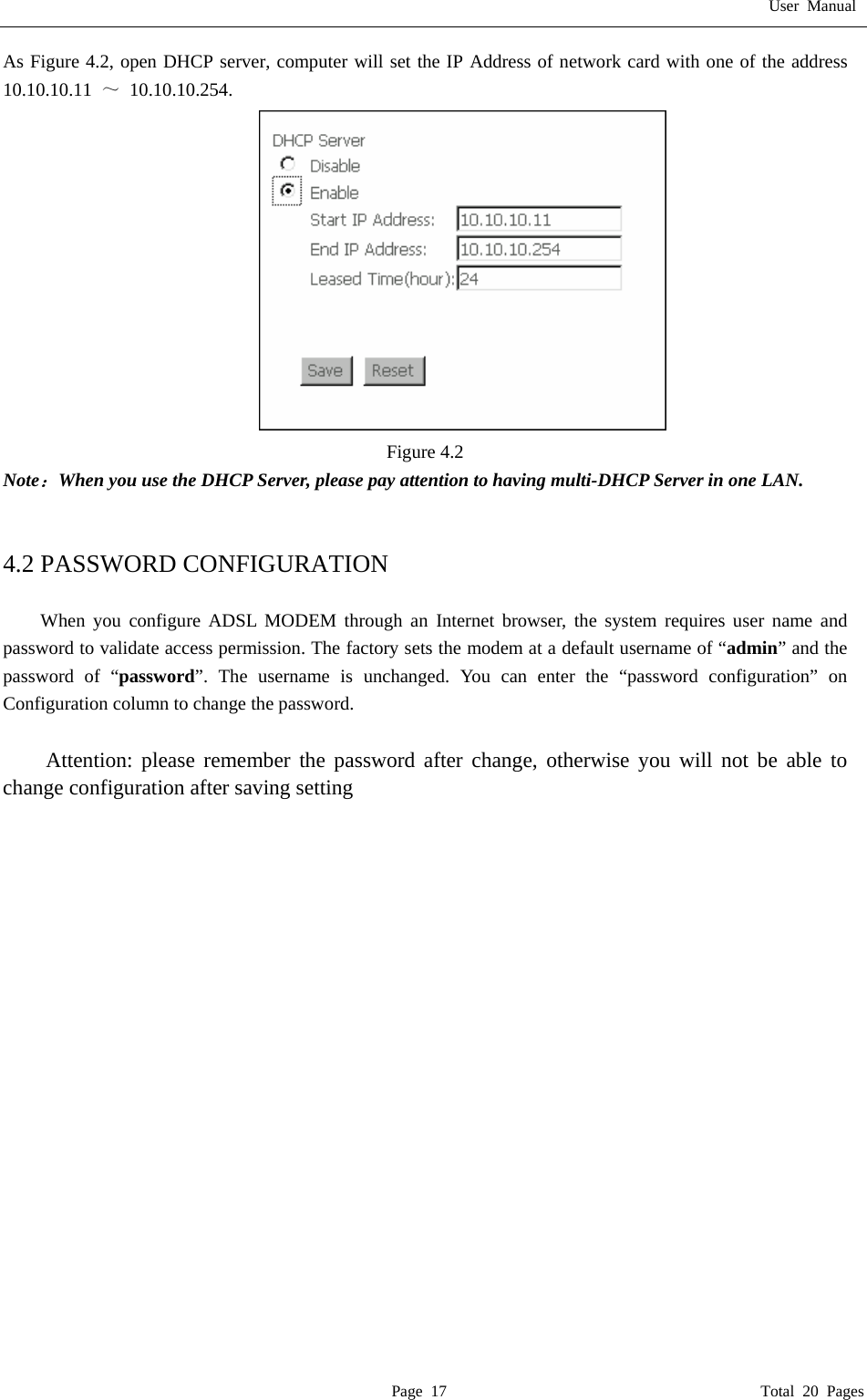 User Manual  Page 17                                       Total 20 Pages As Figure 4.2, open DHCP server, computer will set the IP Address of network card with one of the address   10.10.10.11  ～ 10.10.10.254.  Figure 4.2 Note：When you use the DHCP Server, please pay attention to having multi-DHCP Server in one LAN.     4.2 PASSWORD CONFIGURATION   When you configure ADSL MODEM through an Internet browser, the system requires user name and password to validate access permission. The factory sets the modem at a default username of &ldquo;admin&rdquo; and the password of &ldquo;password&rdquo;. The username is unchanged. You can enter the &ldquo;password configuration&rdquo; on Configuration column to change the password.    Attention: please remember the password after change, otherwise you will not be able to change configuration after saving setting   