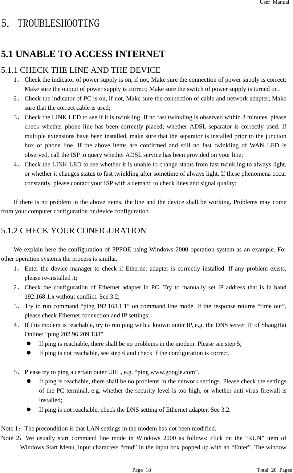 User Manual  Page 18                                       Total 20 Pages 5. TROUBLESHOOTING  5.1 UNABLE TO ACCESS INTERNET 5.1.1 CHECK THE LINE AND THE DEVICE 1、 Check the indicator of power supply is on, if not, Make sure the connection of power supply is correct; Make sure the output of power supply is correct; Make sure the switch of power supply is turned on； 2、 Check the indicator of PC is on, if not, Make sure the connection of cable and network adapter; Make sure that the correct cable is used; 3、 Check the LINK LED to see if it is twinkling. If no fast twinkling is observed within 3 minutes, please check whether phone line has been correctly placed; whether ADSL separator is correctly used. If multiple extensions have been installed, make sure that the separator is installed prior to the junction box of phone line. If the above items are confirmed and still no fast twinkling of WAN LED is observed, call the ISP to query whether ADSL service has been provided on your line; 4、 Check the LINK LED to see whether it is unable to change status from fast twinkling to always light, or whether it changes status to fast twinkling after sometime of always light. If these phenomena occur constantly, please contact your ISP with a demand to check lines and signal quality;  If there is no problem in the above items, the line and the device shall be working. Problems may come from your computer configuration or device configuration.  5.1.2 CHECK YOUR CONFIGURATION  We explain here the configuration of PPPOE using Windows 2000 operation system as an example. For other operation systems the process is similar. 1、 Enter the device manager to check if Ethernet adapter is correctly installed. If any problem exists, please re-installed it; 2、 Check the configuration of Ethernet adapter in PC. Try to manually set IP address that is in band 192.168.1.x without conflict. See 3.2; 3、 Try to run command &ldquo;ping 192.168.1.1&rdquo; on command line mode. If the response returns &ldquo;time out&rdquo;, please check Ethernet connection and IP settings; 4、 If this modem is reachable, try to run ping with a known outer IP, e.g. the DNS server IP of ShangHai Online: &ldquo;ping 202.96.209.133&rdquo;. z If ping is reachable, there shall be no problems in the modem. Please see step 5; z If ping is not reachable, see step 6 and check if the configuration is correct.  5、 Please try to ping a certain outer URL, e.g. &ldquo;ping www.google.com&rdquo;. z If ping is reachable, there shall be no problems in the network settings. Please check the settings of the PC terminal, e.g. whether the security level is too high, or whether anti-virus firewall is installed; z If ping is not reachable, check the DNS setting of Ethernet adapter. See 3.2.  Note 1：The precondition is that LAN settings in the modem has not been modified. Note 2：We usually start command line mode in Windows 2000 as follows: click on the &ldquo;RUN&rdquo; item of Windows Start Menu, input characters &ldquo;cmd&rdquo; in the input box popped up with an &ldquo;Enter&rdquo;. The window 