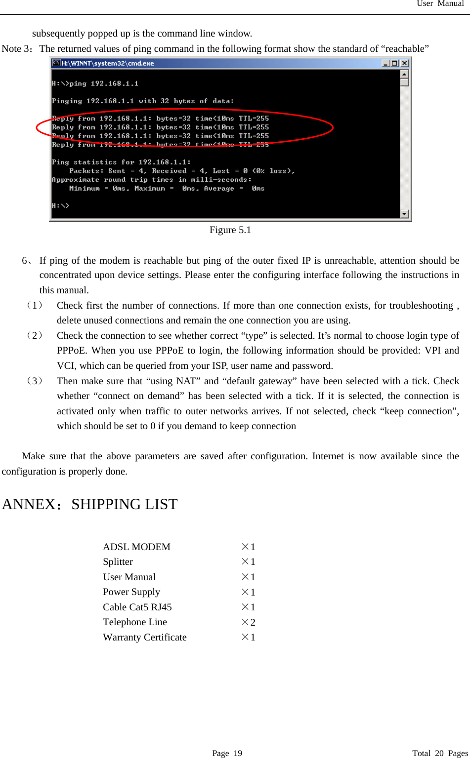 User Manual  Page 19                                       Total 20 Pages subsequently popped up is the command line window. Note 3：The returned values of ping command in the following format show the standard of &ldquo;reachable&rdquo;  Figure 5.1  6、 If ping of the modem is reachable but ping of the outer fixed IP is unreachable, attention should be concentrated upon device settings. Please enter the configuring interface following the instructions in this manual. （1）  Check first the number of connections. If more than one connection exists, for troubleshooting , delete unused connections and remain the one connection you are using. （2）  Check the connection to see whether correct &ldquo;type&rdquo; is selected. It&rsquo;s normal to choose login type of PPPoE. When you use PPPoE to login, the following information should be provided: VPI and VCI, which can be queried from your ISP, user name and password. （3）  Then make sure that &ldquo;using NAT&rdquo; and &ldquo;default gateway&rdquo; have been selected with a tick. Check whether &ldquo;connect on demand&rdquo; has been selected with a tick. If it is selected, the connection is activated only when traffic to outer networks arrives. If not selected, check &ldquo;keep connection&rdquo;, which should be set to 0 if you demand to keep connection  Make sure that the above parameters are saved after configuration. Internet is now available since the configuration is properly done.  ANNEX：SHIPPING LIST  ADSL MODEM  &times;1  Splitter  &times;1  User Manual  &times;1  Power Supply  &times;1  Cable Cat5 RJ45  &times;1  Telephone Line  &times;2  Warranty Certificate  &times;1       