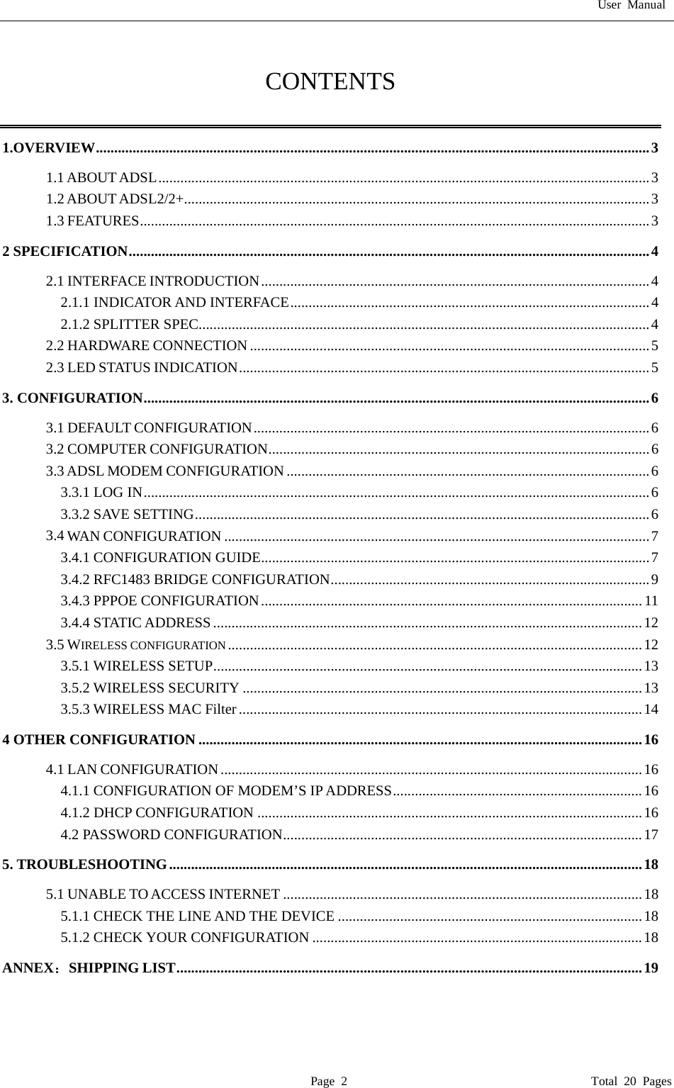 User Manual  Page 2                                       Total 20 Pages  CONTENTS  1.OVERVIEW.......................................................................................................................................................3 1.1 ABOUT ADSL......................................................................................................................................3 1.2 ABOUT ADSL2/2+...............................................................................................................................3 1.3 FEATURES...........................................................................................................................................3 2 SPECIFICATION..............................................................................................................................................4 2.1 INTERFACE INTRODUCTION..........................................................................................................4 2.1.1 INDICATOR AND INTERFACE..................................................................................................4 2.1.2 SPLITTER SPEC...........................................................................................................................4 2.2 HARDWARE CONNECTION.............................................................................................................5 2.3 LED STATUS INDICATION................................................................................................................5 3. CONFIGURATION..........................................................................................................................................6 3.1 DEFAULT CONFIGURATION............................................................................................................6 3.2 COMPUTER CONFIGURATION........................................................................................................6 3.3 ADSL MODEM CONFIGURATION ...................................................................................................6 3.3.1 LOG IN..........................................................................................................................................6 3.3.2 SAVE SETTING............................................................................................................................6 3.4 WAN CONFIGURATION ....................................................................................................................7 3.4.1 CONFIGURATION GUIDE..........................................................................................................7 3.4.2 RFC1483 BRIDGE CONFIGURATION.......................................................................................9 3.4.3 PPPOE CONFIGURATION........................................................................................................ 11 3.4.4 STATIC ADDRESS .....................................................................................................................12 3.5 WIRELESS CONFIGURATION .................................................................................................................12 3.5.1 WIRELESS SETUP.....................................................................................................................13 3.5.2 WIRELESS SECURITY .............................................................................................................13 3.5.3 WIRELESS MAC Filter ..............................................................................................................14 4 OTHER CONFIGURATION .........................................................................................................................16 4.1 LAN CONFIGURATION...................................................................................................................16 4.1.1 CONFIGURATION OF MODEM&rsquo;S IP ADDRESS....................................................................16 4.1.2 DHCP CONFIGURATION .........................................................................................................16 4.2 PASSWORD CONFIGURATION..................................................................................................17 5. TROUBLESHOOTING.................................................................................................................................18 5.1 UNABLE TO ACCESS INTERNET ..................................................................................................18 5.1.1 CHECK THE LINE AND THE DEVICE ...................................................................................18 5.1.2 CHECK YOUR CONFIGURATION ..........................................................................................18 ANNEX：SHIPPING LIST...............................................................................................................................19 